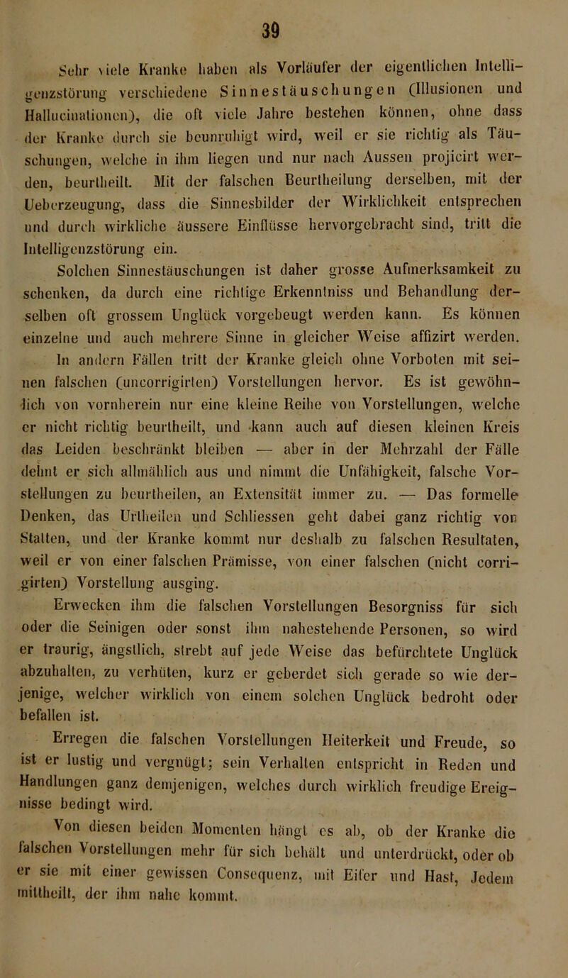 Sehr viele Kranke haben als Vorläufer der eigentlichen lntelli- genzstörung verschiedene Sinnestäuschungen (Illusionen und Hallucinationen), die oft viele Jahre bestehen können, ohne dass der Kranke durch sie beunruhigt wird, weil er sie richtig als Täu- schungen, welche in ihm liegen und nur nach Aussen projicirt wer- den, beurtheilt. Mit der falschen Beurteilung derselben, mit der Ueberzeugung, dass die Sinnesbilder der Wirklichkeit entsprechen und durch wirkliche äussere Einflüsse hervorgebracht sind, tritt die Intelligenzstörung ein. Solchen Sinnestäuschungen ist daher grosse Aufmerksamkeit zu schenken, da durch eine richtige Erkennlniss und Behandlung der- selben oft grossem Unglück vorgebeugt werden kann. Es können einzelne und auch mehrere Sinne in gleicher Weise affizirt werden. ln andern Fällen tritt der Kranke gleich ohne Vorboten mit sei- nen falschen (uncorrigirlen) Vorstellungen hervor. Es ist gewöhn- lich von vornherein nur eine kleine Reihe von Vorstellungen, welche er nicht richtig beurtheilt, und kann auch auf diesen kleinen Kreis das Leiden beschränkt bleiben — aber in der Mehrzahl der Fälle dehnt er sich allmählich aus und nimmt die Unfähigkeit, falsche Vor- stellungen zu beurtheilen, an Extensität immer zu. — Das formelle Denken, das Uriheilen und Schliessen geht dabei ganz richtig von Statten, und der Kranke kommt nur deshalb zu falschen Resultaten, weil er von einer falschen Prämisse, von einer falschen (nicht corri- girten) Vorstellung ausging. Erwecken ihm die falschen Vorstellungen Besorgniss für sich oder die Seinigen oder sonst ihm nahestehende Personen, so wird er traurig, ängstlich, strebt auf jede Weise das befürchtete Unglück abzuhalten, zu verhüten, kurz er geberdet sich gerade so wie der- jenige, welcher wirklich von einem solchen Unglück bedroht oder befallen ist. Erregen die falschen Vorstellungen Heiterkeit und Freude, so ist er lustig und vergnügt; sein Verhallen entspricht in Reden und Handlungen ganz demjenigen, welches durch wirklich freudige Ereig- nisse bedingt wird. Von diesen beiden Momenten hängt es ab, ob der Kranke die falschen Vorstellungen mehr für sich behält und unterdrückt, oder ob er sie mit einer gewissen Consequenz, mit Eifer und Hast, Jedem mittheilt, der ihm nahe kommt.