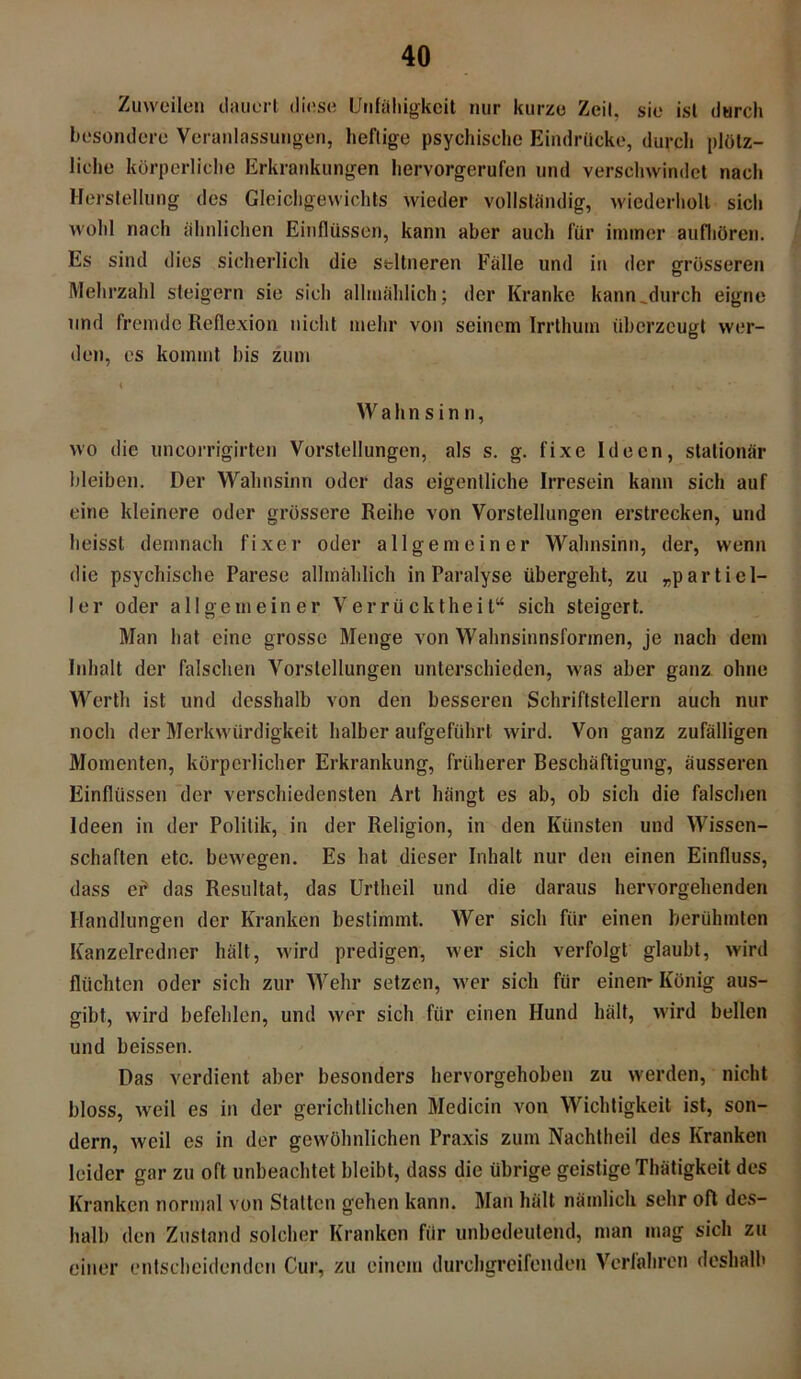 Zuweilen dauert diese Unfähigkeit nur kurze Zeit, sie ist durch besondere Veranlassungen, heftige psychische Eindrücke, durch plötz- liche körperliche Erkrankungen hervorgerufen und verschwindet nach Herstellung des Gleichgewichts wieder vollständig, wiederholt sich wohl nach ähnlichen Einflüssen, kann aber auch für immer aufhören. Es sind dies sicherlich die seltneren Fälle und in der grösseren Mehrzahl steigern sie sich allmählich; der Kranke kann^durch eigne und fremde Reflexion nicht mehr von seinem Irrthum überzeugt wer- den, es kommt bis zum W a h n s i n n, wo die uncorrigirten Vorstellungen, als s. g. fixe Ideen, stationär bleiben. Der Wahnsinn oder das eigentliche Irresein kann sich auf eine kleinere oder grössere Reihe von Vorstellungen erstrecken, und heisst demnach fixer oder allgemeiner Wahnsinn, der, wenn die psychische Parese allmählich in Paralyse übergeht, zu „partiel- ler oder allgemeiner Verrücktheit“ sich steigert. Man hat eine grosse Menge von Wahnsinnsformen, je nach dem Inhalt der falschen Vorstellungen unterschieden, was aber ganz ohne Werth ist und desshalb von den besseren Schriftstellern auch nur noch der Merkwürdigkeit halber aufgeführt wird. Von ganz zufälligen Momenten, körperlicher Erkrankung, früherer Beschäftigung, äusseren Einflüssen der verschiedensten Art hängt es ab, ob sich die falschen Ideen in der Politik, in der Religion, in den Künsten und Wissen- schaften etc. bewegen. Es hat dieser Inhalt nur den einen Einfluss, dass ef das Resultat, das Urtheil und die daraus hervorgehenden Handlungen der Kranken bestimmt. Wer sich für einen berühmten Kanzelredner hält, wird predigen, wer sich verfolgt glaubt, wird flüchten oder sich zur Wehr setzen, wer sich für einen* König aus- gibt, wird befehlen, und wer sich für einen Hund hält, wird bellen und heissen. Das verdient aber besonders hervorgehoben zu werden, nicht bloss, weil es in der gerichtlichen Medicin von Wichtigkeit ist, son- dern, weil es in der gewöhnlichen Praxis zum Nachtheil des Kranken leider gar zu oft unbeachtet bleibt, dass die übrige geistige Thätigkeit des Kranken normal von Stallen gehen kann. Man hält nämlich sehr oft des- halb den Zustand solcher Kranken für unbedeutend, man mag sich zu einer entscheidenden Cur, zu einem durchgreifenden Verfahren deshalb