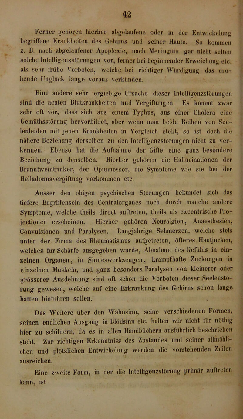 Ferner gehören hierher abgelaufene oder in der Entwickelung begriffene Krankheiten des Gehirns und seiner Häute. So kommen i. B. nach abgelaufener Apoplexie, nach Meningitis gar nicht selten solche Intelligenzstürungen vor, ferner bei beginnender Erweichung etc. als sehr frühe Vorboten, welche bei richtiger Würdigung das dro- hende Unglück lange voraus verkünden. Eine andere sehr ergiebige Ursache dieser Intelligenzstörungen sind die acuten Blutkrankheiten und Vergiftungen. Es kommt zwar sehr oft vor, dass sich aus einem Typhus, aus einer Cholera eine Gemtithsstörung hervorbildet, aber wenn man beide Reihen von See- lenleiden mit jenen Krankheiten in Vergleich stellt, so ist doch die nähere Beziehung derselben zu den Intelligenzstörungen nicht zu ver- kennen. Ebenso hat die Aufnahme der Gifte eine ganz besondere Beziehung zu denselben. Hierher gehören die Hallucinalionen der Branntweintrinker, der Opiumesser, die Symptome wie sie bei der Belladonnavergiftung Vorkommen etc. Ausser den obigen psychischen Störungen bekundet sich das tiefere Ergriffensein des Centralorganes noch durch manche andere Symptome, welche theils direct auftreten, tlieils als excentrische Pro- jectionen erscheinen. Hierher gehören Neuralgien, Anäesthesien, Convulsionen und Paralysen. Langjährige Sehmerzen, welche stets unter der Firma des Rheumatismus aufgetreten, öfteres Hautjucken, welches für Schärfe ausgegeben wurde, Abnahme des Gefühls in ein- zelnen Organen, in Sinneswerkzeugen, krampfhafte Zuckungen in einzelnen Muskeln, und ganz besonders Paralysen von kleinerer oder grösserer Ausdehnung sind oft schon die Vorboten dieser Seelenstö- rung gewesen, welche auf eine Erkrankung des Gehirns schon lange hätten hinführen sollen. Das Weitere über den Wahnsinn, seine verschiedenen Formen, seinen endlichen Ausgang in Blödsinn etc. halten wir nicht für nöthig hier zu schildern, da es in allen Handbüchern ausführlich beschrieben steht. Zur richtigen Erkenntniss des Zustandes und seiner allmähli- chen und plötzlichen Entwickelung werden die vorstehenden Zeilen ausreichen. Eine zweite Form, in der die Intelligenzstörung primär aultieten kann, ist