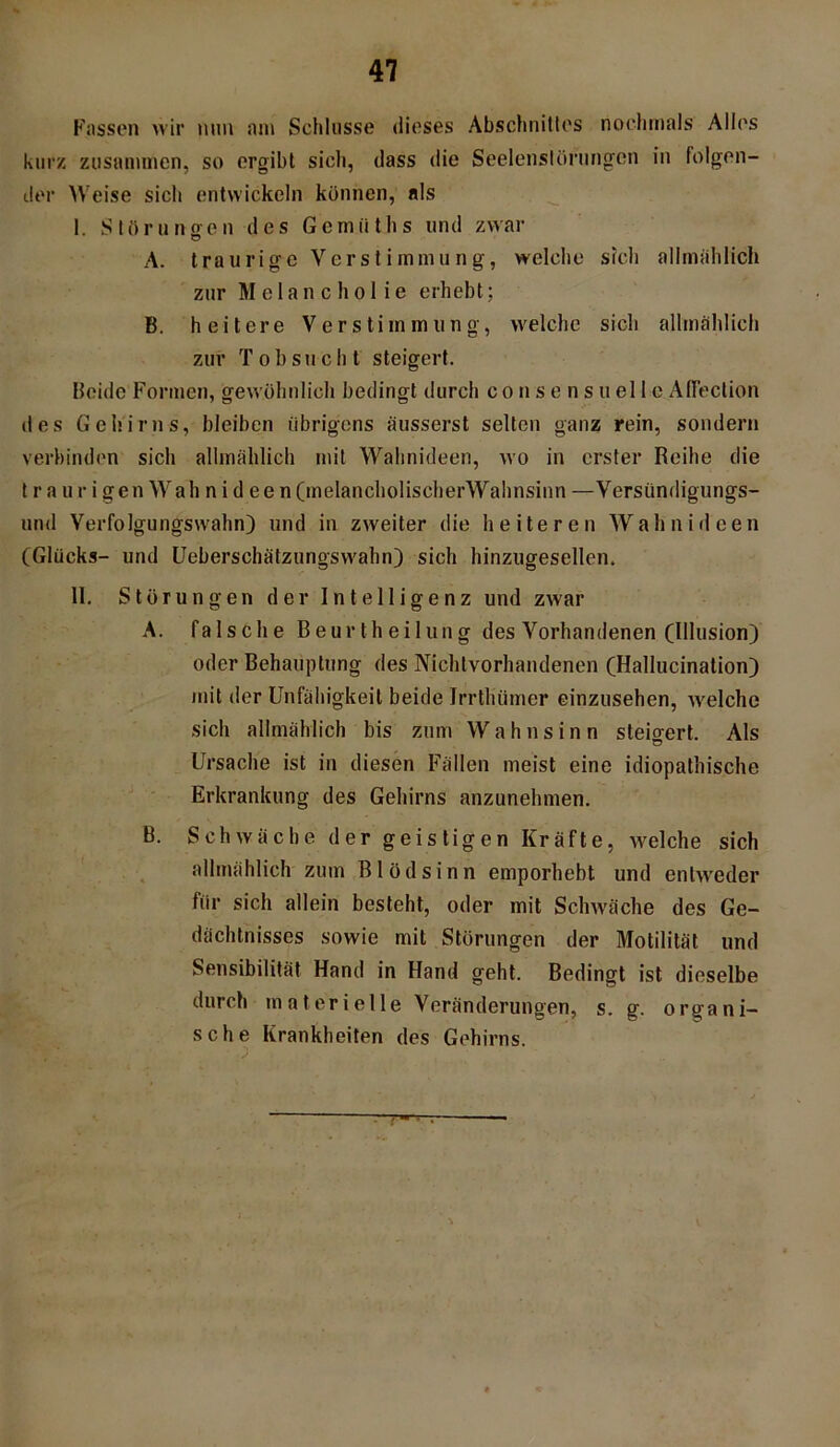 Fassen wir nun am Schlüsse dieses Abschnittes nochmals Alles kurz zusammen, so ergibt sich, dass die Seelenstörungen in folgen- der Weise sich entwickeln können, als 1 Störungen des Gemiiths und zwar A. traurige Verstimmung, welche sich allmählich zur Melancholie erhebt; B. heitere Verstimmung, welche sich allmählich zur T o b s u c h t steigert. Beide Formen, gewöhnlich bedingt durch con sensu eile AfFection des Gehirns, bleiben übrigens äusserst selten ganz rein, sondern verbinden sich allmählich mit Wahnideen, wo in erster Reihe die t r a u r i gen Wall n i dee n (melancholischerWahnsinn —Versündigungs- und Verfolgungswahn) und in zweiter die heiteren Wahnideen (Glücks- und Ueberschätzungswahn) sich hinzugesellen. 11. Störungen der Intelligenz und zwar A. falsche Beur th eilung des Vorhandenen (Illusion) oder Behauptung des Nichtvorhandenen (Hallucination) mit der Unfähigkeit beide Jrrtlüimer einzusehen, welche sich allmählich bis zum Wahnsinn steigert. Als Ursache ist in diesen Fällen meist eine idiopathische Erkrankung des Gehirns anzunehmen. B. Schwäche der geistigen Kräfte, welche sich allmählich zum Blödsinn emporhebt und entweder für sich allein besteht, oder mit Schwäche des Ge- dächtnisses sowie mit Störungen der Motilität und Sensibilität Hand in Hand geht. Bedingt ist dieselbe durch materielle Veränderungen, s. g. organi- sche Krankheiten des Gehirns. 7-- •