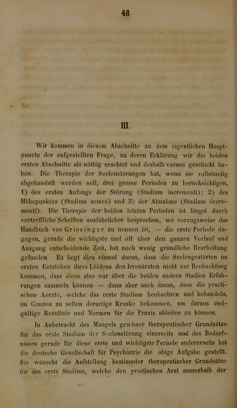 III. Wir kommen in diesem Abschnitte zu dem eigentlichen Haupt- puncte der aufgestellten Frage, zu deren Erklärung wir die beiden ersten Abschnitte als nöthig erachtet und deshalb voraus geschickt ha- ben. Die Therapie der Seelenstörungen bat, wenn sie vollständig abgehandelt werden soll, drei grosse Perioden zu berücksichtigen, 1) des ersten Anfangs der Störung (Stadium incrementi); 2) des Höhepunktes (Stadium aemes) und 3) der Abnahme (Stadium decre- menti). Die Therapie der beiden letzten Perioden ist längst durch vortreffliche Schriften ausführlicher besprochen, wo vorzugsweise das Handbuch von Griesinger zu nennen ist, — die erste Periode da- gegen, gerade die wichtigste und oft über den ganzen Verlauf und Ausgang entscheidende Zeit, hat noch wenig gründliche Bearbeitung gefunden. Es liegt dies einmal daran, dass die Seelengestörten im ersten Entstehen ihres Leidens den Irrenärzten nicht zur Beobachtung kommen, dass diese also nur über die beiden andern Stadien Erfah- rungen sammeln können — dann aber auch daran, dass die practi- schen Aerzte, welche das erste Stadium beobachten und behandeln, im Ganzen zu selten derartige Kranke bekommen, um daraus end- gültige Besultate und Normen für die Praxis ableiten zu können. In Anbetracht des Mangels gewisser therapeutischer Grundsätze für das erste Stadium der Seelenstörung einerseits und des Bedürf- nisses gerade für diese erste und wichtigste Periode andererseits hat die deutsche Gesellschaft für Psychiatrie die obige Aufgabe gestellt. Sie wünscht die Aufstellung bestimmter therapeutischer Grundsätze für'das erste Stadium, welche den practischen Arzt ausserhalb der