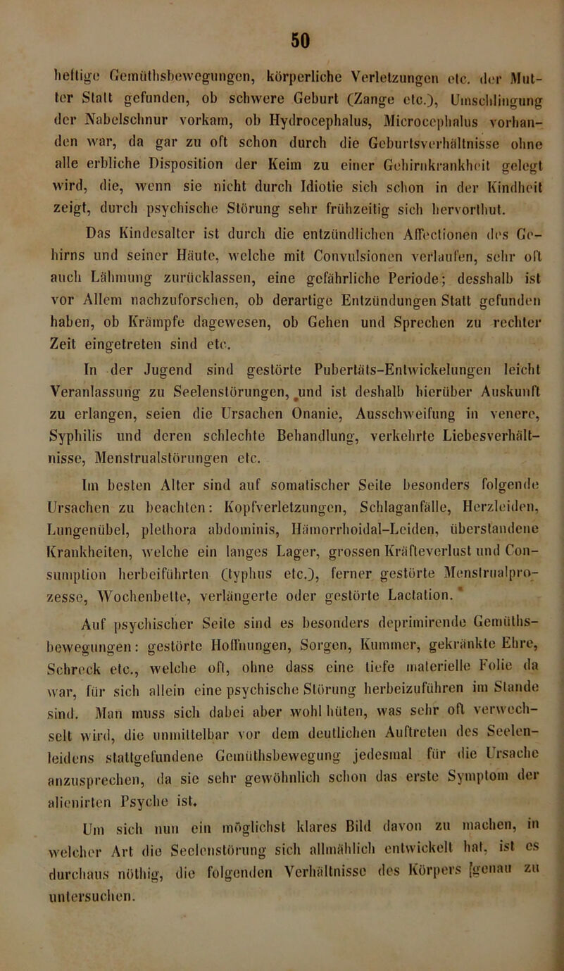 heftige Gemüthsbewegungen, körperliche Verletzungen etc. der Mut- ter Statt gefunden, ob schwere Geburt (Zange etc.), Umschlingung der Nabelschnur vorkam, ob Hydrocephalus, Microccphalus vorhan- den war, da gar zu oft schon durch die Geburtsverhältnisse ohne alle erbliche Disposition der Keim zu einer Gehirnkrankheit gelegt wird, die, wenn sie nicht durch Idiotie sich schon in der Kindheit zeigt, durch psychische Störung sehr frühzeitig sich hervorthut. Das Kindesalter ist durch die entzündlichen Affectionen des Ge- hirns und seiner Häute, welche mit Convulstönen verlaufen, sehr oll auch Lähmung zurücklassen, eine gefährliche Periode; desshalb ist vor Allem nachzuforschen, ob derartige Entzündungen Statt gefunden haben, ob Krämpfe dagewesen, ob Gehen und Sprechen zu rechter Zeit eingetreten sind etc. In der Jugend sind gestörte Pubertäts-Entwickelungen leicht Veranlassung zu Seelenstörungen, #und ist deshalb hierüber Auskunft zu erlangen, seien die Ursachen Onanie, Ausschweifung in venere, Syphilis und deren schlechte Behandlung, verkehrte Liebesverhält- nisse, Menstrualstörungen etc. Im besten Alter sind auf somatischer Seite besonders folgende Ursachen zu beachten: Kopfverletzungen, Schlaganfälle, Herzleiden, Lungenübel, plelhora abdominis, Hämorrhoidal-Leiden, überstandene Krankheiten, welche ein langes Lager, grossen Kräfteverlust und Con- sumption herbeiführten (typhus etc.), ferner gestörte Menslrualjpro- zesse, Wochenbette, verlängerte oder gestörte Lactalion. Auf psychischer Seite sind es besonders deprimirende Gemülhs- bewegungen: gestörte Hoffnungen, Sorgen, Kummer, gekränkte Ehre, Schreck etc., welche oft, ohne dass eine tiefe materielle Folie da war, für sich allein eine psychische Störung herbeizuführen im Stande sind. Man muss sich dabei aber wohl hüten, was sehr oft verwech- selt wird, die unmittelbar vor dem deutlichen Auftreten des Seelen- leidens staltgefundene Gemüthsbewegung jedesmal für die Ursache anzusprechen, da sie sehr gewöhnlich schon das erste Symptom der alienirten Psyche ist. Um sich nun ein möglichst klares Bild davon zu machen, in welcher Art die Seclenstörung sich allmählich entwickelt hat, ist cs durchaus nölhig, die folgenden Verhältnisse des Körpers [genau zu untersuchen.