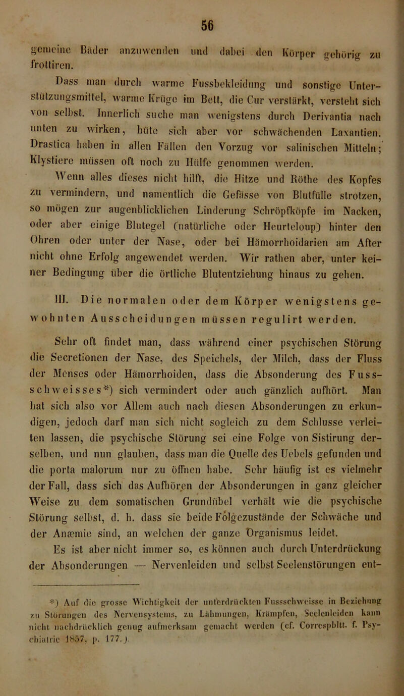 gemeine Bäder anzuwendon mul dabei den Körper gebörig zu froüiren. Dass man durch warme Fussbekleiclung und sonstige Unter- stützungsmittel, warme Krtigc im Belt, die Cur verstärkt, versteht sich \on selbst. Innerlich suche man wenigstens durch Derivantia nach unten zu wirken, hüte sich aber vor schwächenden Laxantien. Draslica haben in allen Fällen den Vorzug vor salinischen Mitteln; Ivlystiere müssen oft noch zu Hülfe genommen werden. Wenn alles dieses nicht hilft, die Hitze und Röthe des Kopfes zu vermindern, und namentlich die Gebisse von Blutfülle strotzen, so mögen zur augenblicklichen Linderung Schröpfköpfe im Nacken, oder aber einige Blutegel (natürliche oder Heurteloup) hinter den Ohren oder unter der Nase, oder bei Hämorrhoidarien am After nicht ohne Erfolg angewendet werden. Wir rathen aber, unter kei- ner Bedingung über die örtliche Blutentziehung hinaus zu gehen. 111. Die normalen oder dem Körper wenigstens ge- wohnten Ausscheidungen müssen r e g u 1 i r t werden. Sehr oft findet man, dass während einer psychischen Störung die Secretionen der Nase, des Speichels, der Milch, dass der Fluss der Menses oder Hämorrhoiden, dass die Absonderung des Fuss- schweisses*) sich vermindert oder auch gänzlich aufhört. Man hat sich also vor Allem auch nach diesen Absonderungen zu erkun- digen, jedoch darf man sich nicht sogleich zu dem Schlüsse verlei- ten lassen, die psychische Störung sei eine Folge von Sistirung der- selben, und nun glauben, dass man die Quelle des Uebels gefunden und die porta malorum nur zu öffnen habe. Sehr häufig ist es vielmehr der Fall, dass sich das Aufhüren der Absonderungen in ganz gleicher t Weise zu dem somatischen Grundiibel verhält wie die psychische Störung selbst, d. h. dass sie beide Folgezustände der Schwäche und der Ansemie sind, an welchen der ganze Organismus leidet. Es ist aber nicht immer so, es können auch durch Unterdrückung der Absonderungen — Nervenleiden und selbst Seelenstörungen ent- *) Auf die grosse Wichtigkeit der unterdrückten Fussscliwcisse in Beziehung zu Storungen des Nervensystems, zu Lähmungen, Krämpfen, Scclenlcidcn kann nicht nachdrücklich genug aufmerksam gemacht werden (cf. Corrcspbltt. f. Psy- chiatric 1857, p. 177. j.