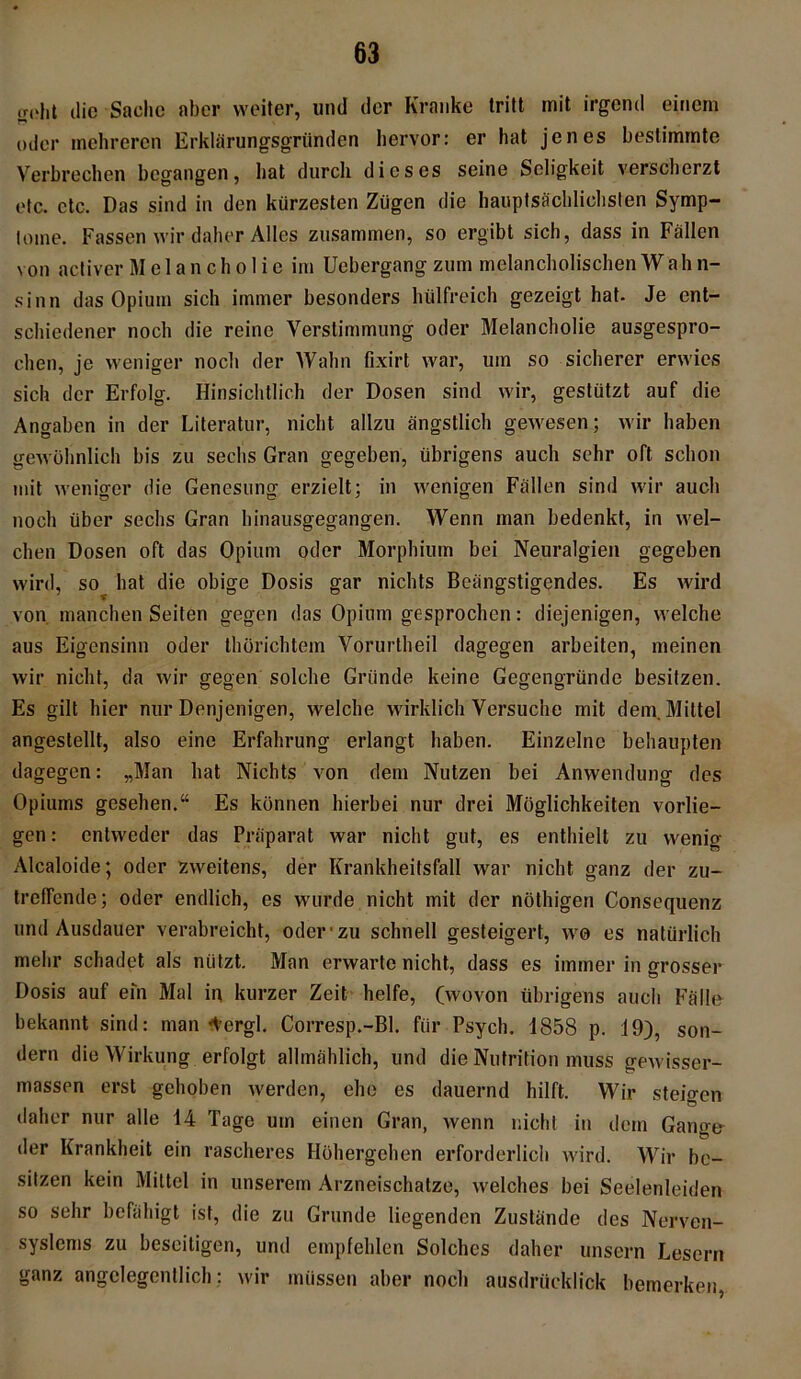 iroiit die Sache aber weiter, und der Kranke tritt mit irgend einem oder mehreren Erklärungsgründen hervor: er hat jenes bestimmte Verbrechen begangen, hat durch dieses seine Seligkeit verscherzt etc. etc, Das sind in den kürzesten Zügen die hauptsächlichsten Symp- tome. Fassen wir daher Alles zusammen, so ergibt sich, dass in Fällen von activer Melancholie im Uebergang zum melancholischenWahn- sinn das Opium sich immer besonders hülfreich gezeigt hat- Je ent- schiedener noch die reine Verstimmung oder Melancholie ausgespro- chen, je weniger noch der Wahn fixirt war, um so sicherer erwies sich der Erfolg. Hinsichtlich der Dosen sind wir, gestützt auf die Angaben in der Literatur, nicht allzu ängstlich gewesen; wir haben gewöhnlich bis zu sechs Gran gegeben, übrigens auch sehr oft schon mit weniger die Genesung erzielt; in wenigen Fällen sind wir auch noch über sechs Gran hinausgegangen. Wenn man bedenkt, in wel- chen Dosen oft das Opium oder Morphium bei Neuralgien gegeben wird, so hat die obige Dosis gar nichts Beängstigendes. Es wird von manchen Seiten gegen das Opium gesprochen: diejenigen, welche aus Eigensinn oder thörichtem Vorurtheil dagegen arbeiten, meinen wir nicht, da wir gegen solche Gründe keine Gegengründe besitzen. Es gilt hier nur Denjenigen, welche wirklich Versuche mit dem. Mittel angestellt, also eine Erfahrung erlangt haben. Einzelne behaupten dagegen: „Man hat Nichts von dem Nutzen bei Anwendung des Opiums gesehen.“ Es können hierbei nur drei Möglichkeiten vorlie- gen: entweder das Präparat war nicht gut, es enthielt zu wenig Alcaloide; oder zweitens, der Krankheitsfall war nicht ganz der zu- treffende; oder endlich, es wurde nicht mit der nöthigen Consequenz und Ausdauer verabreicht, oder zu schnell gesteigert, wo es natürlich mehr schadet als nützt. Man erwarte nicht, dass es immer in grosser Dosis auf ein Mal in kurzer Zeit helfe, (wovon übrigens auch Fälle bekannt sind: man Aergl. Corresp.-Bl. für Psych. 1858 p. 19), son- dern die Wirkung erfolgt allmählich, und die Nutrition muss gewisser- massen erst gehoben werden, ehe es dauernd hilft. Wir steirren daher nur alle 14 Tage um einen Gran, wenn nicht in dem Gange der Krankheit ein rascheres Höhergehen erforderlich wird. Wir be- sitzen kein Mittel in unserem Arzneischatze, welches bei Seelenleiden so sehr befähigt ist, die zu Grunde liegenden Zustände des Nerven- syslems zu beseitigen, und empfehlen Solches daher unsern Lesern ganz angelegentlich: wir müssen aber noch ausdrücklich bemerken,