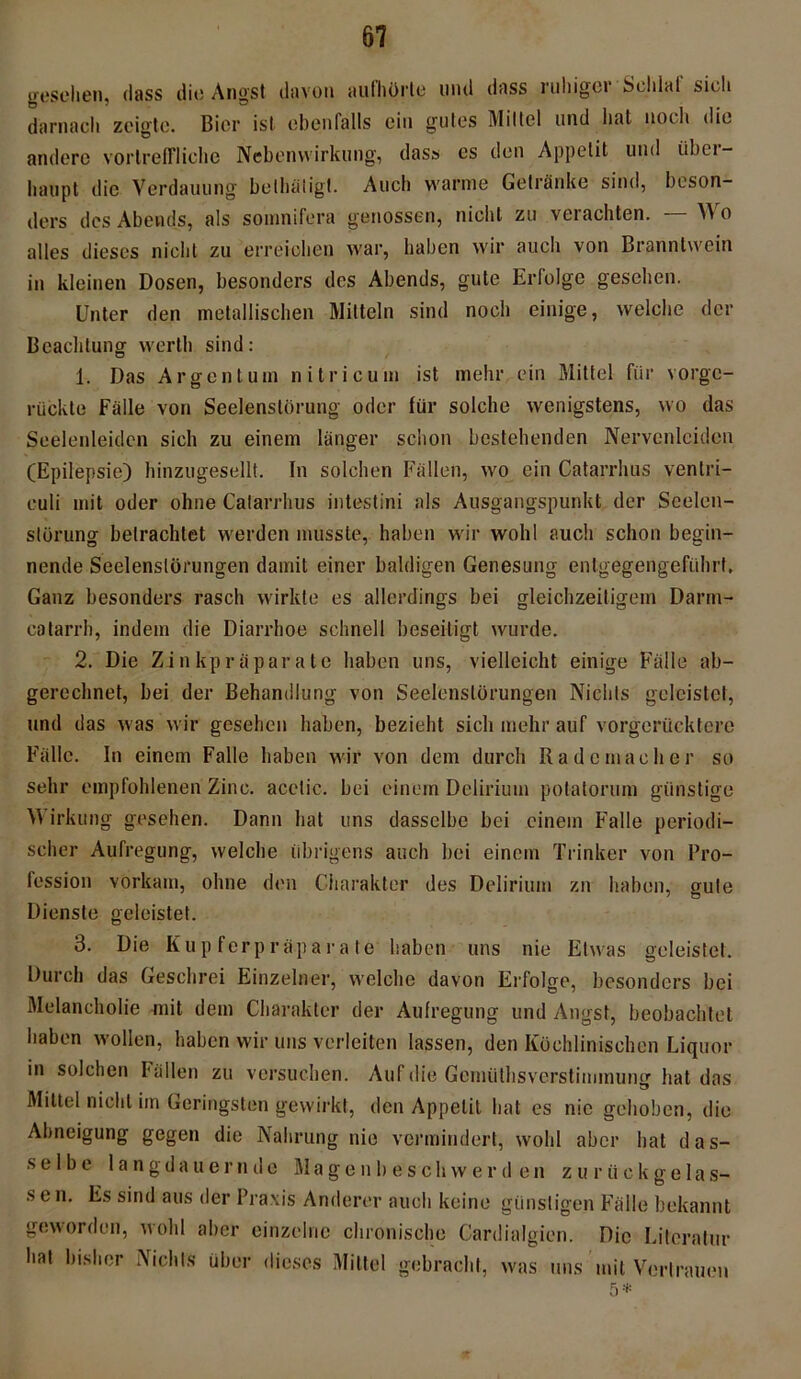 gesehen, dass die Angst davon aulhörle lind dass ruhiger Soldat sich darnach zeigte. Bier ist ebenfalls ein gutes Mittel und hat noch die andere vortreffliche Nebenwirkung, dass es den Appetit und iibei- haupt die Verdauung betbätigt. Auch warme Getränke sind, beson- ders des Abends, als sonmifera genossen, nicht zu verachten. — Wo alles dieses nicht zu erreichen war, haben wir auch von Branntwein in kleinen Dosen, besonders des Abends, gute Erfolge gesehen. Unter den metallischen Mitteln sind noch einige, welche der Beachtung werth sind: 1. Das Argentum ni tri cum ist mehr ein Mittel für vorge- rückte Fälle von Seelenstörung oder für solche wenigstens, wo das Seelenleiden sich zu einem länger schon bestehenden Nervenleiden (Epilepsie) hinzugesellt. In solchen Fällen, wo ein Catarrhus venlri- euli mit oder ohne Catarrhus intestini als Ausgangspunkt der Seelen- slürung betrachtet werden musste, haben wir wohl auch schon begin- nende Seelenslörungen damit einer baldigen Genesung entgegengeführt. Ganz besonders rasch wirkte es allerdings bei gleichzeitigem Darm- catarrh, indem die Diarrhoe schnell beseitigt wurde. 2. Die Zinkpräparate haben uns, vielleicht einige Fälle ab- gerechnet, bei der Behandlung von Seelenslörungen Nichts geleistet, und das was wir gesehen haben, bezieht sich mehr auf vorgerücktere Fälle. In einem Falle haben wir von dem durch Rademacher so sehr empfohlenen Zinc. acetic. bei einem Delirium potatorum günstige Wirkung gesehen. Dann hat uns dasselbe bei einem Falle periodi- scher Aufregung, welche übrigens auch bei einem Trinker von Pro- fession vorkam, ohne den Charakter des Delirium zu haben, gute Dienste geleistet. 3. Die Kupferpräparate haben uns nie Etwas geleistet. Durch das Geschrei Einzelner, welche davon Erfolge, besonders bei Melancholie mit dem Charakter der Aufregung und Angst, beobachtet haben wollen, haben wir uns verleiten lassen, den Küchlinischen Liquor in solchen Fällen zu versuchen. Auf die Gemüthsverstimmung hat das Mittel nicht iin Geringsten gewirkt, den Appetit hat es nie gehoben, die Abneigung gegen die Nahrung nie vermindert, wohl aber hat das- selbe langdauernde Magenbeschwerden zurückgelas- sen. Es sind aus der Praxis Anderer auch keine günstigen Fälle bekannt geworden, wohl aber einzelne chronische Cardialgien. Die Literatur hat bisher Nichts über dieses Mittel gebracht, was uns mit Vertrauen 5 *