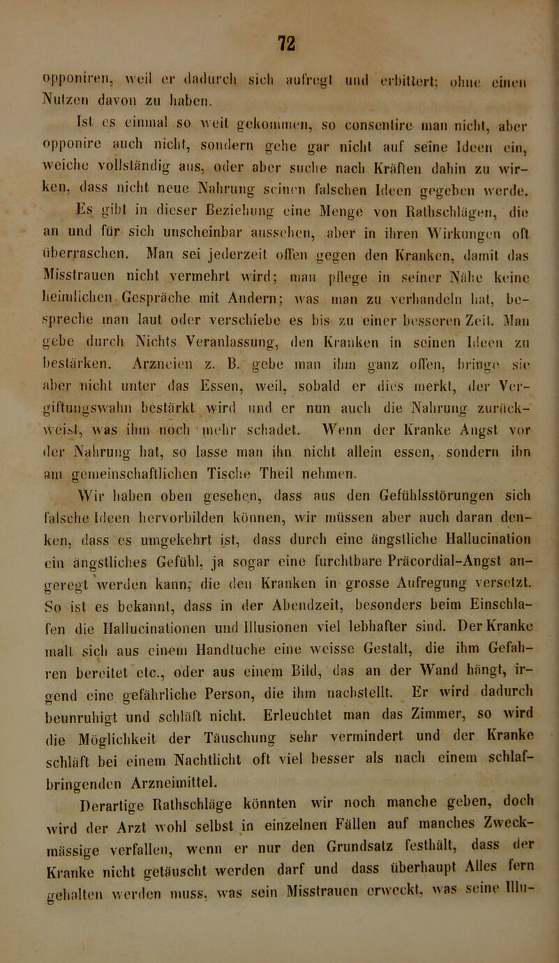 opponiren, weil er dadurch sieh aul’regl und erbittert; ohne einen Nutzen davon zu haben. Isl es einmal so weil gekommen, so consenlirc mau nicht, aber opponire auch nicht, sondern gehe gar nicht auf seine Ideen ein, weiche vollständig aus, oder aber suche nach Kräften dahin zu wir- ken, dass nicht neue Nahrung seinen falschen Ideen gegeben werde. Es gibt in dieser Beziehung eine Menge von Rathschlägen, die an und für sich unscheinbar aussehen, aber in ihren Wirkungen oft überraschen. Man sei jederzeit offen gegen den Kranken, damit das Misstrauen nicht vermehrt wird; man pflege in seiner Nähe keine heimlichen Gespräche mit Andern; was man zu verhandeln hat, be- spreche man laut oder verschiebe es bis zu einer besseren Zeit. Man gebe durch Nichts Veranlassung, den Kranken in seinen Ideen zu bestärken. Arzneien z. B. gebe man ihm ganz offen, bringe sie aber nicht unter das Essen, weil, sobald er dies merkt, der Ver- giftungswahn bestärkt wird und er nun auch die Nahrung zuriiek- weist, was ihm noch mehr schadet. Wenn der Kranke Angst vor der Nahrung hat, so lasse man ihn nicht allein essen, sondern ihn am gemeinschaftlichen Tische Theil nehmen. Wir haben oben gesehen, dass aus den Gefühlsstörungen sich falsche Ideen hervorbilden können, wir müssen aber auch daran den- ken, dass es umgekehrt ist, dass durch eine ängstliche Hallucinalion ein ängstliches Gefühl, ja sogar eine furchtbare Präcordial-Angst an- geregt 'werden kann, die den Kranken in grosse Aufregung versetzt. So ist es bekannt, dass in der Abendzeit, besonders beim Einschla- fen die Hallucinationen und Illusionen viel lebhafter sind. Der Kranke mall sich aus einem Handluche eine weisse Gestalt, die ihm Gefah- ren bereitet etc., oder aus einem Bild, das an der Wand hängt, ir- gend eine gefährliche Person, die ihm nachslellt. Er wird dadurch beunruhigt und schlält nicht. Erleuchtet man das Zimmer, so wird die Möglichkeit der Täuschung sehr vermindert und der Kranke schläft bei einem Nachtlicht oft viel besser als nach einem schlaf- bringenden Arzneimittel. Derartige Ralhschläge könnten wir noch manche geben, doch wird der Arzt wohl selbst in einzelnen Fällen auf manches Zweck- mässige verfallen, wenn er nur den Grundsatz festhält, dass der Kranke nicht getäuscht werden darf und dass überhaupt Alles fern gehalten werden muss, was sein Misstrauen erweckt, was seine Hin-
