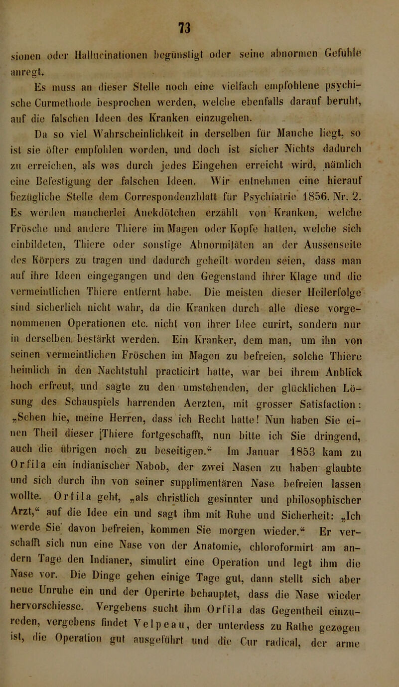 sionen oder Hallucinalioneu begünstigt oder seine abnormen Gefühle anregt. Es muss an dieser Stelle noch eine vielfach empfohlene psychi- sche Curmethode besprochen werden, welche ebenfalls darauf beruht, auf die falschen Ideen des Kranken einzugelien. Da so viel Wahrscheinlichkeit in derselben für Manche liegt, so ist sie öfter empfohlen worden, und doch ist sicher Nichts dadurch zu erreichen, als was durch jedes Eingehen erreicht wird, nämlich eine Befestigung der falschen Ideen. Wir entnehmen eine hierauf bezügliche Stelle dem Correspondenzblatt für Psychiatrie 1856. Nr. 2. Es werden mancherlei Anekdötchen erzählt von Kranken, welche Frösche und andere Thiere im Magen oder Kopfe hatten, welche sich einbildeten, Thiere oder sonstige Abnormitäten an der Aussenseile des Körpers zu tragen und dadurch geheilt worden seien, dass man auf ihre Ideen eingegangen und den Gegenstand ihrer Klage und die vermeintlichen Thiere entfernt habe. Die meisten dieser Heilerfolge sind sicherlich nicht wahr, da die Kranken durch alle diese vorge- nommenen Operationen etc. nicht von ihrer Idee curirt, sondern nur in derselben bestärkt werden. Ein Kranker, dem man, um ihn von seinen vermeintlichen Fröschen im Magen zu befreien, solche Thiere heimlich in den Nachtstuhl practicirt halte, war hei ihrem Anblick hoch erfreut, und sagte zu den umstehenden, der glücklichen Lö- sung des Schauspiels harrenden Aerzten, mit grosser Satisfaction: „Sehen hie, meine Herren, dass ich Recht hatte! Nun haben Sie ei- nen Theil dieser [Thiere fortgeschafft, nun bitte ich Sie dringend, auch die übrigen noch zu beseitigen.“ Im Januar 1853 kam zu Orfila ein indianischer Nabob, der zwei Nasen zu haben glaubte und sich durch ihn von seiner supplimentären Nase befreien lassen wollte. Orfila geht, „als christlich gesinnter und philosophischer Arzt,“ auf die Idee ein und sagt ihm mit Ruhe und Sicherheit: „Ich werde Sie; davon befreien, kommen Sie morgen wieder.“ Er ver- schafft sich nun eine Nase von der Anatomie, chloroformirt am an- dern Tage den Indianer, simulirt eine Operation und legt ihm die Nase vor. Die Dinge gehen einige Tage gut, dann stellt sich aber neue Unruhe ein und der Operirte behauptet, dass die Nase wieder hervorschiessc. Vergebens sucht ihm Orfila das Gegentheil einzu- reden, vergebens findet Velpeau, der unterdess zu Rathe gezogen ist, die Operation gut ausgeführt und «lie Cur radical, der arme