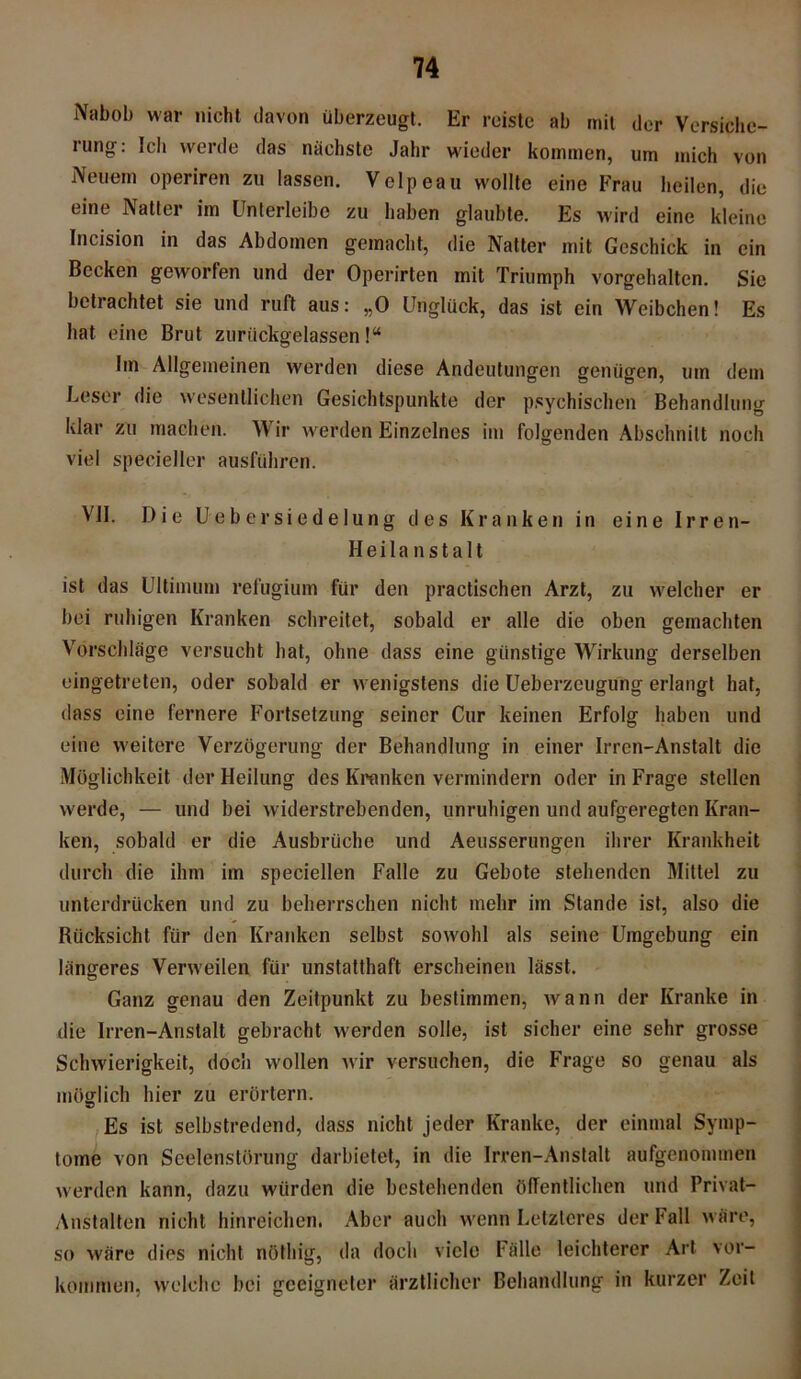 Nabob war nicht davon überzeugt. Er reiste ab mit der Versiche- rung: Ich werde das nächste Jahr wieder kommen, um mich von Neuem operiren zu lassen. Velpeau wollte eine Frau heilen, die eine Natter im ünterleibe zu haben glaubte. Es wird eine kleine Incision in das Abdomen gemacht, die Natter mit Geschick in ein Becken geworfen und der Operirten mit Triumph vorgehalten. Sie betrachtet sie und ruft aus: „0 Unglück, das ist ein Weibchen! Es hat eine Brut zuriickgelassen!“ Iin Allgemeinen werden diese Andeutungen genügen, um dem Leser die wesentlichen Gesichtspunkte der psychischen Behandlung klar zu machen. Wir werden Einzelnes im folgenden Abschnitt noch viel specieller ausführen. VII. Die Uebersiedelung des Kranken in eine Irren- Heilanstalt ist das Ultimum refugium für den practischen Arzt, zu welcher er bei ruhigen Kranken schreitet, sobald er alle die oben gemachten Vorschläge versucht hat, ohne dass eine günstige Wirkung derselben eingetreten, oder sobald er wenigstens die Ueberzeugung erlangt hat, dass eine fernere Fortsetzung seiner Cur keinen Erfolg haben und eine weitere Verzögerung der Behandlung in einer Irren-Anstalt die Möglichkeit der Heilung des Kranken vermindern oder in Frage stellen werde, — und bei widerstrebenden, unruhigen und aufgeregten Kran- ken, sobald er die Ausbrüche und Aeusserungen ihrer Krankheit durch die ihm im speciellen Falle zu Gebote stehenden Mittel zu unterdrücken und zu beherrschen nicht mehr im Stande ist, also die Rücksicht für den Kranken selbst sowohl als seine Umgebung ein längeres Verweilen für unstatthaft erscheinen lässt. Ganz genau den Zeitpunkt zu bestimmen, wann der Kranke in die Irren-Anstalt gebracht werden solle, ist sicher eine sehr grosse Schwierigkeit, doch wollen wir versuchen, die Frage so genau als möglich hier zu erörtern. Es ist selbstredend, dass nicht jeder Kranke, der einmal Symp- tome von Seelenstörung darbietet, in die Irren-Anstalt aufgenommen werden kann, dazu würden die bestehenden öffentlichen und Privat- Anstalten nicht hinreichen. Aber auch wenn Letzteres der Fall wäre, so wäre dies nicht nöthig, da doch viele Fälle leichterer Art Vor- kommen, welche bei geeigneter ärztlicher Behandlung in kurzer Zeit