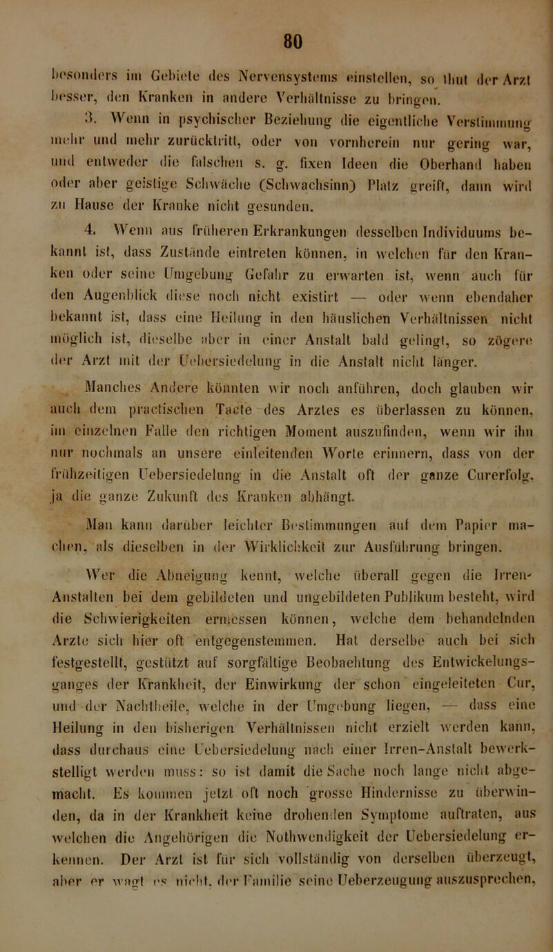 besonders im Gebiete des Nervensystems einstcllen, so timt der Arzt besser, den Kranken in andere Verhältnisse zu bringen. Wenn in psychischer Beziehung die eigentliche Verstimmung mehr und mehr zurücklriti, oder von vornherein nur gering war, und entweder die falschen s. g. fixen Ideen die Oberhand haben oder aber geistige Schwäche (Schwachsinn) Platz greift, dann wird zu Hause der Kranke nicht gesunden. 4. Wenn aus früheren Erkrankungen desselben Individuums be- kannt ist, dass Zustände eintreten können, in welchen für den Kran- ken oder seine Umgebung Gefahr zu erwarten ist, wenn auch für den Augenblick diese noch nicht existirt — oder wenn ebendaher bekannt ist, dass eine Heilung in den häuslichen Verhältnissen nicht möglich ist, dieselbe aber in einer Anstalt bald gelingt, so zögere der Arzt mit der Uehersiedelung in die Anstalt nicht länger. Manches Andere könnten wir noch anführen, doch glauben wir auch dem practischen Tacte des Arztes es überlassen zu können, im einzelnen Falle den richtigen Moment auszufinden, wenn wir ihn nur nochmals an unsere einleitenden Worte erinnern, dass von der frühzeitigen Uehersiedelung in die Anstalt oft der ganze Curerfolg. ja die ganze Zukunft des Kranken abhängt. Man kann darüber leichter Bestimmungen aut dem Papier ma- chen, als dieselben in der Wirklichkeit zur Ausführung bringen. Wer die Abneigung kennt, welche überall gegen die Irren' Anstalten bei dem gebildeten und ungebildeten Publikum besteht, wird die Schwierigkeiten ermessen können, welche dem behandelnden Arzte sich hier oft entgegenstemmen. Hat derselbe auch bei sich festgestellt, gestützt auf sorgfältige Beobachtung des Entwickelungs- ganges der Krankheit, der Einwirkung der schon eingeleiteten Cur, und der Nachtheile, welche in der Umgebung liegen, — dass eine Heilung in den bisherigen Verhältnissen nicht erzielt werden kann, dass durchaus eine Uehersiedelung nach einer Irren-Anstalt bewerk- stelligt werden muss: so ist damit die Sache noch lange nicht abge- macht. Es kommen jetzt oft noch grosse Hindernisse zu überwin- den, da in der Krankheit keine drohenden Symptome auftraten, aus welchen die Angehörigen die Nothwendigkeit der Uehersiedelung er- kennen. Der Arzt ist für sich vollständig von derselben überzeugt, aber er wagt es nicht, der Familie seine Ueberz.etigung auszusprechen.