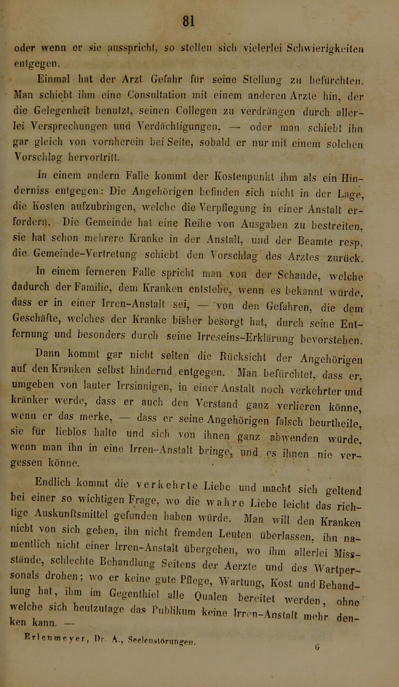 entgegen. Einmal hat der Arzl Gefahr fiir seine Stellung zu befürchten. Man schiebt ihm eine Consultation mit einem anderen Arzte hin, der die Gelegenheit benutzt, seinen Coliegen zu verdrängen durch aller- lei Versprechungen und Verdächtigungen, — oder man schiebt ihn gar gleich von vornherein bei Seite, sobald er nur mit einem solchen Vorschlag heryortritt. In einem andern Falle kommt der Kostenpunkt ihm als ein Hin- derniss entgegen: Die Angehörigen befinden sich nicht in der Lage, die Kosten aufzubringen, welche die Verpflegung in einer Anstalt er- fordern. Die Gemeinde hat eine Reihe von Ausgaben zu bestreiten, sie hat schon mehrere Kranke in der Anstalt, und der Beamte resp. die Gemeinde-Vertretung schiebt den Vorschlag des Arztes zurück. In einem ferneren Falle spricht man von der Schande, welche dadurch der Familie, dem Kranken entstehe, wenn es bekannt würde, dass er in einer Irren-Anstalt sei, — von den Gefahren, die dem Geschäfte, welches der Kranke bisher besorgt bat, durch seine Ent- fernung und besonders durch seine Irreseins-Erklärung bevorstehen. Dann kommt gar nicht selten die Rücksicht der Angehörigen auf den Kranken selbst hindernd entgegen. Man befürchtet, dass er, umgeben von lauter Irrsinnigen, in einer Anstalt noch verkehrter und kränker werde, dass er auch den Verstand ganz verlieren könne wenn er das merke, - dass er seine Angehörigen falsch beurtheile’ sie für lieblos halte und sich von ihnen ganz abwenden würde wenn man ihn in eine Irren-Anstalt bringe, und es ihnen nie ver- gessen könne. Endlich kommt die verkehrte Liebe und macht sich geltend bei einer so wichtigen Frage, wo die wahre Liebe leicht das rich- tige Auskunftsmittel gefunden haben würde. Man will den Kranken nicht von sich geben, ihn nicht fremden Leuten Überlassen, ihn na- mentlich nicht einer Irren-Anstalt übergeben, wo ihm allerlei Miss- stande, schlechte Behandlung Seitens der Aerzte und dos Wartner- sonals drohen; wo er keine gute Pflege, Wartung, Kost und Behand- lung hat ihm ,m Gegenthiel alle Qualen bereitet werden, ohne welche sich heutzutage das Publikum keine Irren-Anstalt mehr den ken kann. — Erlen»neyer, l)r A., Seelenstrtnin^en.