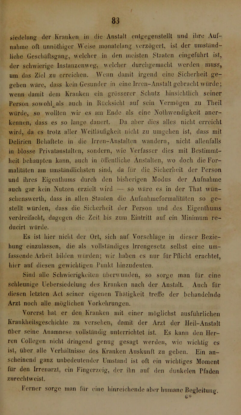 / siedelung der Kranken in die Anstalt enlgegenstellt und ihre Auf- nahme oft unnöthiger Weise monatelang verzögert, ist der umständ- liche Geschäftsgang, welcher in den meisten Staaten eingeführt ist, der schwierige Instanzenweg, welcher durchgemachl werden muss, um das Ziel zu erreichen. Wenn damit irgend eine Sicherheit ge- geben wäre, dass kein Gesunder in eine Irren-Anstalt gebracht würde; wenn damit dem Kranken ein grösserer Schutz hinsichtlich seiner Person sowohUals auch in Rücksicht auf sein Vermögen zu Theil würde, so wollten wir cs am Ende als eine Nolhwendigkeit aner- kennen, dass es so lange dauert. Da aber dies alles nicht erreicht wird, da es trotz aller Weitläufigkeit nicht zu umgehen ist, dass mit Delirien Behaftete in die Irren-Anstalten wandern, nicht allenfalls in blosse Privatanstalten, sondern, wie Verfasser dies mit Bestimmt- heit behaupten kann, auch in öffentliche Anstalten, wo doch die For- malitäten am umständlichsten sind, da für die Sicherheit der Person und ihres Eigenthuins durch den bisherigen Modus der Aufnahme auch gar kein Nutzen erzielt wird — so wäre es in der That wün- schenswert, dass in allen Staaten die Aufnahmeformalitäten so ge- stellt würden, dass die Sicherheit der Person und des Eigenthums verdreifacht, dagegen die Zeit bis zum Eintritt auf ein Minimum re- ducirt würde. Es ist hier nicht der Ort, sich auf Vorschläge in dieser Bezie- hung einzulassen, die als vollständiges Irrengesetz selbst eine um- fassende Arbeit bilden würden; wir haben cs nur für Pflicht erachtet, hier auf diesen gewichtigen Punkt hinzudeulen. Sind alle Schwierigkeiten überwunden, so sorge man für eine schleunige Uebersiedelung des Kranken nach der Anstalt. Auch für diesen letzten Act seiner eigenen Thätigkeit treffe der behandelnde Arzt noch alle möglichen Vorkehrungen. Vorerst hat er den Kranken mit einer möglichst ausführlichen Krankheitsgeschichle zu versehen, damit der Arzt der Heil-Anstalt über seine Anamnese vollständig unterrichtet ist. Es kann den Her- ren Collegen nicht dringend genug gesagt werden, wie wichtig cs ist, über alle Verhältnisse des Kranken Auskunft zu geben. Ein an- scheinend ganz unbedeutender Umstand ist oft ein wichtiges Moment für den Irrenarzt, ein Fingerzeig, der ihn auf den dunkelen Pfaden zurechtweist. Ferner sorge man für eine hinreichende aber humane Begleitung. e*