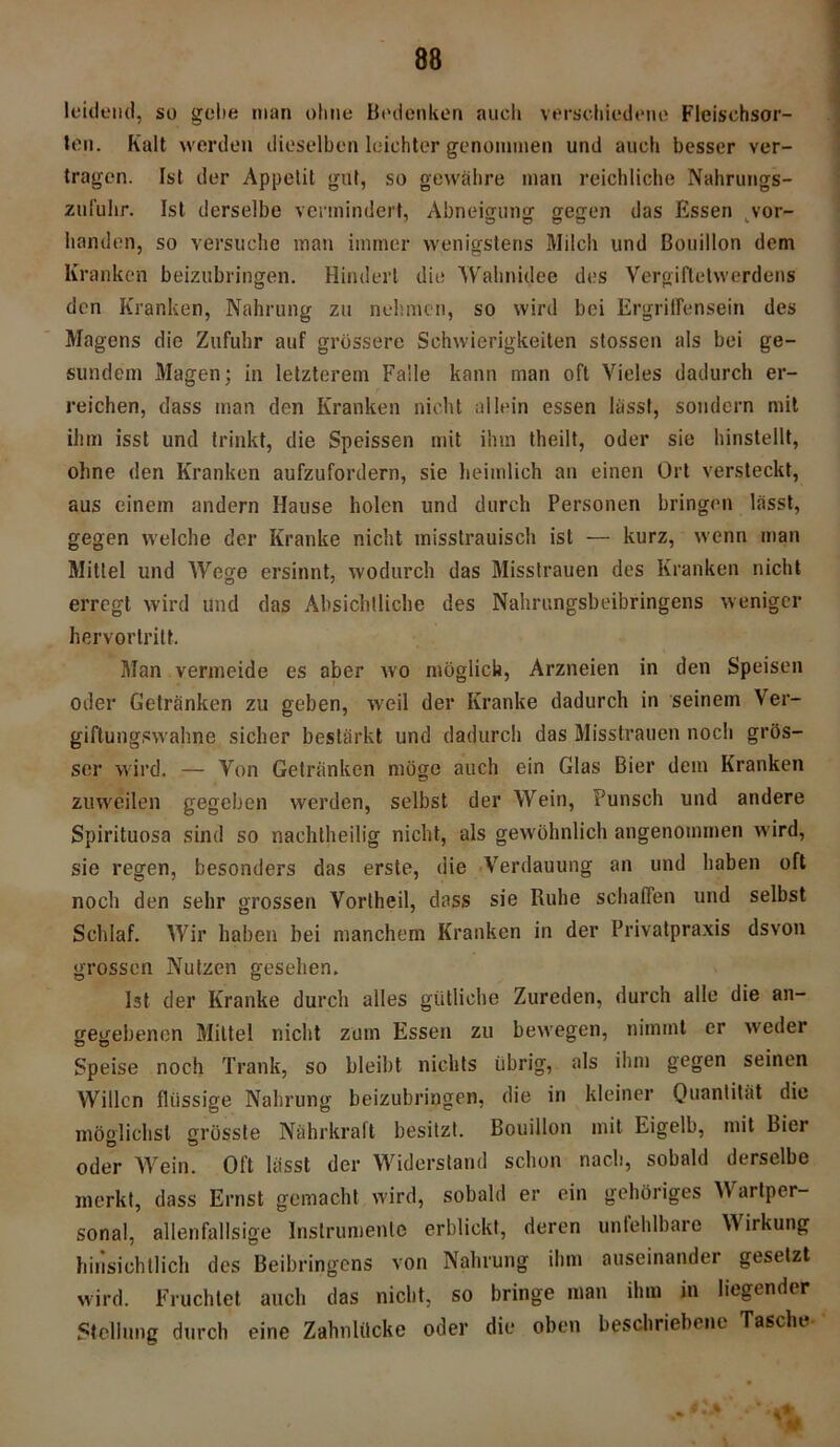 leidend, so gebe man ohne Bedenken auch verschiedene Fleischsor- ten. Kalt werden dieselben leichter genommen und auch besser ver- tragen. Ist der Appetit gut, so gewähre man reichliche Nahrungs- zufuhr. Ist derselbe vermindert, Abneigung gegen das Essen vor- handen, so versuche man immer wenigstens Milch und Bouillon dem Kranken beizubringen. Hindert die Wahnidee des Vergiftetwerdens den Kranken, Nahrung zu nehmen, so wird bei Ergritfensein des Magens die Zufuhr auf grössere Schwierigkeiten stossen als bei ge- sundem Magen; in letzterem Falle kann man oft Vieles dadurch er- reichen, dass man den Kranken nicht allein essen lasst, sondern mit ihm isst und trinkt, die Speissen mit ihm theilt, oder sie hinstellt, ohne den Kranken aufzufordern, sie heimlich an einen Ort versteckt, aus einem andern Hause holen und durch Personen bringen lässt, gegen welche der Kranke nicht misstrauisch ist — kurz, wenn man Mittel und Wege ersinnt, wodurch das Misstrauen des Kranken nicht erregt wird und das Absichtliche des Nahrungsbeibringens weniger hervortritt. Man vermeide es aber wo möglich, Arzneien in den Speisen oder Getränken zu geben, weil der Kranke dadurch in seinem Ver- giftungswahne sicher bestärkt und dadurch das Misstrauen noch grös- ser wird. — Von Getränken möge auch ein Glas Bier dem Kranken zuweilen gegeben werden, selbst der Wein, Punsch und andere Spirituosa sind so nachtheilig nicht, als gewöhnlich angenommen wird, sie regen, besonders das erste, die Verdauung an und haben oft noch den sehr grossen Vortheil, dass sie Ruhe schaffen und selbst Schlaf. Wir haben bei manchem Kranken in der Privatpraxis dsvon grossen Nutzen gesehen. Ist der Kranke durch alles gütliche Zureden, durch alle die an- gegebenen Mittel nicht zum Essen zu bewegen, nimmt er weder Speise noch Trank, so bleibt nichts übrig, als ihm gegen seinen Willen flüssige Nahrung beizubringen, die in kleiner Quantität die möglichst grösste Nährkraft besitzt. Bouillon mit Eigelb, mit Bier oder Wein. Oft lässt der Widerstand schon nach, sobald derselbe merkt, dass Ernst gemacht wird, sobald er ein gehöriges Wartper- sonal, allenfallsige Instrumente erblickt, deren unfehlbare Wirkung hinsichtlich des Beibringens von Nahrung ihm auseinander gesetzt wird. Fruchtet auch das nicht, so bringe man ihm in liegender Stellung durch eine Zahnlücke oder die oben beschriebene Tasche 4