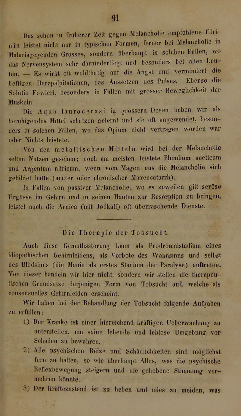 Das schon in früherer Zeit gegen Melancholie empfohlene Chi- nin leistet nicht nur in typischen Formen, ferner bei Melancholie in Malariagegenden Grosses, sondern überhaupt iu solchen Fällen, wo das Nervensystem sehr darniederliegt und besonders bei alten Leu- ten. — Es wirkt oft wohlthätig auf die Angst und vermindert die heftigen Herzpalpitalionen, das Aussetzen des Pulses. Ebenso die Solutio Fowleri, besonders in Fällen mit grosser Beweglichkeit der Muskeln. Die Aqua laurocerasi in grossem Dosen haben wir als beruhigendes Mittel schätzen gelernt und sie oft angewendet, beson- ders in solchen Fällen, wo das Opium nicht vertragen worden war oder Nichts leistete. Von den metallischen Mitteln wird bei der Melancholie selten Nutzen gesehen; noch am meisten leistete Plumbum aceticum und Argentum nitricum, wenn vom Magen aus die Melancholie sich gebildet halte (acuter oder chronischer Magencatarrh). In Fällen von passiver Melancholie, wo es zuweilen gilt seröse Ergüsse im Gehirn und in seinen Häuten zur Resorption zu bringen, leistet auch die Arnica (mit Jodkali) oft überraschende Dienste. Die Therapie der Tobsucht. Auch diese Gemüthsstörung kann als Prodromalstadium eines idiopathischen Gehirnleidens, als Vorbote des Wahnsinns und selbst des Blödsinns (die Manie als erstes Stadium der Paralyse) auftreten. Von dieser handein wir hier nicht, sondern wir stellen die therapeu- tischen Grundsätze derjenigen Form von Tobsucht auf, welche als consensuelles Gehirnleiden erscheint. Wir haben bei der Behandlung der Tobsucht folgende Aufgaben zu erfüllen: 1) Der Kranke ist einer hinreichend kräftigen Ueberwachung zu unterstellen, um seine lebende und leblose Umgebung vor Schaden zu bewahren. 2) Alle psychischen Reize und Schädlichkeiten sind möglichst fern zu halten, so wie überhaupt Alles, was die psychische Reflexbewegung steigern und die gehobene Stimmung ver- mehren könnte. 3) Der Kräftezustand ist zu heben und alles zu meiden, was