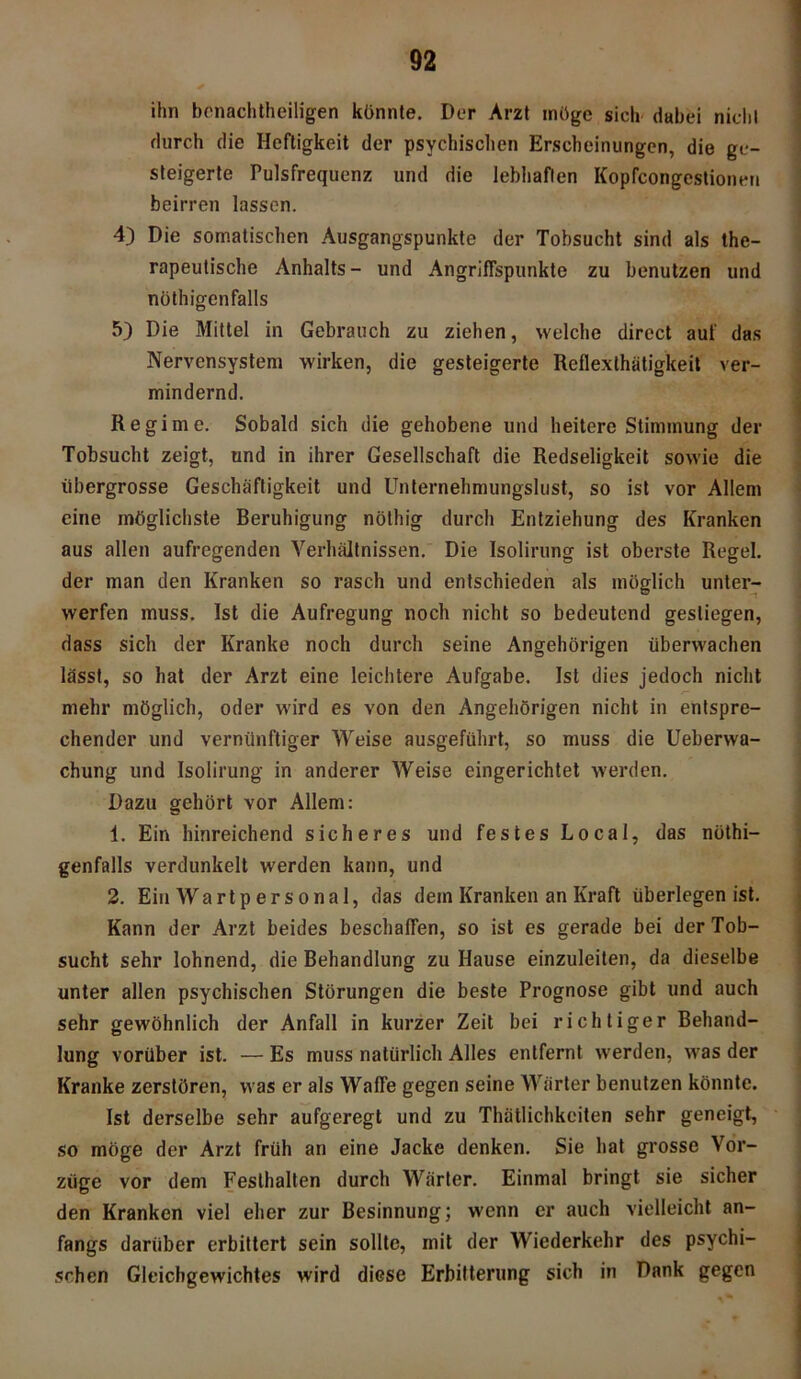 ihn benachteiligen könnte. Der Arzt möge sieh dabei nicht durch die Heftigkeit der psychischen Erscheinungen, die ge- steigerte Pulsfrequenz und die lebhaften Kopfcongestioneu beirren lassen. 4) Die somatischen Ausgangspunkte der Tobsucht sind als the- rapeutische Anhalts- und Angriffspunkte zu benutzen und nötigenfalls 5) Die Mittel in Gebrauch zu ziehen, welche direct auf das Nervensystem wirken, die gesteigerte Reflexlhütigkeit ver- mindernd. Regime. Sobald sich die gehobene und heitere Stimmung der Tobsucht zeigt, und in ihrer Gesellschaft die Redseligkeit sowie die übergrosse Geschäftigkeit und Unternehmungslust, so ist vor Allem eine möglichste Beruhigung nöthig durch Entziehung des Kranken aus allen aufregenden Verhältnissen. Die Isolirung ist oberste Regel, der man den Kranken so rasch und entschieden als möglich unter- werfen muss. Ist die Aufregung noch nicht so bedeutend gestiegen, dass sich der Kranke noch durch seine Angehörigen überwachen lässt, so hat der Arzt eine leichtere Aufgabe. Ist dies jedoch nicht mehr möglich, oder wird es von den Angehörigen nicht in entspre- chender und vernünftiger Weise ausgeführt, so muss die Ueberwa- chung und Isolirung in anderer Weise eingerichtet werden. Dazu gehört vor Allem: 1. Ein hinreichend sicheres und festes Local, das nöti- genfalls verdunkelt werden kann, und 2. Ein Wartpersonal, das dem Kranken an Kraft überlegen ist. Kann der Arzt beides beschaffen, so ist es gerade bei der Tob- sucht sehr lohnend, die Behandlung zu Hause einzuleiten, da dieselbe unter allen psychischen Störungen die beste Prognose gibt und auch sehr gewöhnlich der Anfall in kurzer Zeit bei richtiger Behand- lung vorüber ist. — Es muss natürlich Alles entfernt werden, was der Kranke zerstören, was er als Waffe gegen seine Wärter benutzen könnte. Ist derselbe sehr aufgeregt und zu Thätlichkeiten sehr geneigt, so möge der Arzt früh an eine Jacke denken. Sie hat grosse Vor- züge vor dem Festhalten durch Wärter. Einmal bringt sie sicher den Kranken viel eher zur Besinnung; wenn er auch vielleicht an- fangs darüber erbittert sein sollte, mit der Wiederkehr des psychi- schen Gleichgewichtes wird diese Erbitterung sich in Dank gegen