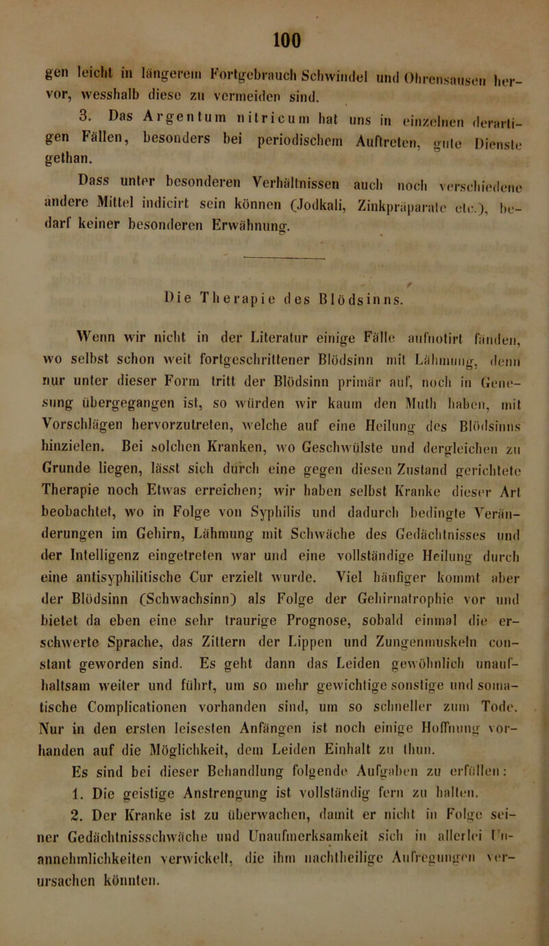 gen leicht in längerem Fortgebrauch Schwindel und Ohrensausen her- vor, wesshalb diese zu vermeiden sind. 3* Das Aigentum nilricum hat uns in einzelnen derarti- gen Fällen, besonders bei periodischem Auftreten, gute Dienste gethan. Dass unter besonderen Verhältnissen auch noch verschiedene andere Mittel indicirt sein können (Jodkali, Zinkpräparalc tele.), be- darf keiner besonderen Erwähnung. Die Therapie des Blödsinns. Wenn wir nicht in der Literatur einige Fälle aufnotirt fänden, wo selbst schon weit fortgeschrittener Blödsinn mit Lähmung, denn nur unter dieser Form tritt der Blödsinn primär auf, noch in Gene- sung übergegangen ist, so würden wir kaum den Mulh haben, mit Vorschlägen hervorzutreten, welche auf eine Heilung des Blödsinns hinzielen. Bei solchen Kranken, wo Geschwülste und dergleichen zu Grunde liegen, lässt sich durch eine gegen diesen Zustand gerichtete Therapie noch Etwas erreichen; wir haben selbst Kranke dieser Art beobachtet, wo in Folge von Syphilis und dadurch bedingte Verän- derungen im Gehirn, Lähmung mit Schwäche des Gedächtnisses und der Intelligenz eingetreten war und eine vollständige Heilung durch eine antisyphilitische Cur erzielt wurde. Viel häufiger kommt aber der Blödsinn (Schwachsinn) als Folge der Gehirnalrophie vor und bietet da eben eine sehr traurige Prognose, sobald einmal die er- schwerte Sprache, das Zittern der Lippen und Zungenmtiskeln con- stant geworden sind. Es geht dann das Leiden gewöhnlich unauf- haltsam weiter und führt, um so mehr gewichtige sonstige und soma- tische Complicationen vorhanden sind, um so schneller zum Tode. Nur in den ersten leisesten Anfängen ist noch einige Hoffnung vor- handen auf die Möglichkeit, dem Leiden Einhalt zu thun. Es sind bei dieser Behandlung folgende Aufgaben zu erfüllen: 1. Die geistige Anstrengung ist vollständig fern zu halten. 2. Der Kranke ist zu überwachen, damit er nicht in Folge sei- ner Gedächtnissselnväche und Unaufmerksamkeit sich in allerlei Un- annehmlichkeiten verwickelt, die ihm nachtheilige Aufregungen ver- ursachen könnten.