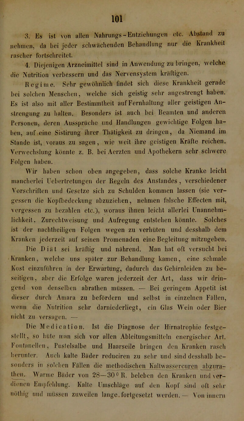 3. Es ist von allen Nahrungs -Entziehungen etc. Abstand zu nehmen, da bei jeder schwächenden Behandlung nur die Iviankheit rascher fortschreitet. 4. Diejenigen Arzneimittel sind in Anwendung zu bringen, welche die Nutrition verbessern und das Nervensystem kräftigen. Regime. Sehr gewöhnlich findet sich diese Krankheit gerade bei solchen Menschen, welche sich geistig sehr angestrengt haben. Es ist also mit aller Bestimmtheit auf Fernhaltung aller geistigen An- strengung zu halten. Besonders ist auch bei Beamten und anderen Personen, deren Aussprüche und Handlungen gewichtige Folgen ha- ben, auf eine Sistirung ihrer Thätigkeit zu dringen, da Niemand im Stande ist, voraus zu sagen, wie weit ihre geistigen Kräfte reichen. Verwechslung könnte z. B. bei Aerzten und Apothekern sehr schwere Folgen haben. Wir haben schon oben angegeben, dass solche Kranke leicht mancherlei Ueberlretungen der Regeln des Anstandes , verschiedener Vorschriften und Gesetze sich zu Schulden kommen lassen (sie ver- gessen die Kopfbedeckung abzuziehen, nehmen falsche Effecten mit, vergessen zu bezahlen etc.), woraus ihnen leicht allerlei Unannehm- lichkeit. Zurechtweisung und Aufregung entstehen könnte. Solches ist der nachtheiligen Folgen wegen zu verhüten und desshalb dem Kranken jederzeit auf seinen Promenaden eine Begleitung mitzugeben. Die Diät sei kräftig und nährend. Man hat oft versucht bei Kranken, welche uns später zur Behandlung kamen, eine schmale Kost einzuführen in der Erwartung, dadurch das Gehirnleiden zu be- seitigen, aber die Erfolge waren jederzeit der Art, dass wir drin- gend von denselben abrathen müssen. — Bei geringem Appetit ist dieser durch Amara zu befördern und selbst in einzelnen Fällen, wenn die Nutrition sehr darniederliegt, ein Glas Wein oder Bier nicht zu versagen. — Die Modication. Ist die Diagnose der Hirnalrophie festge- slellt, so hüte man sich vor allen Ableilungsmitteln energischer Art. Fontanellen, Puslelsalbe und Haarseile bringen den Kranken rasch herunter. Auch kalte Bäder reduciren zu sehr und sind desshalb be- sonders in solchen Fällen die methodischen Kaltwassercurcn abzura- then. Warme Bäder von 28—30° R. beleben den Kranken und ver- dienen Empfehlung. Kalte Umschläge auf den Kopf sind oft sehr billig und müssen zuweilen lange.fortgesetzt werden.— Von innern