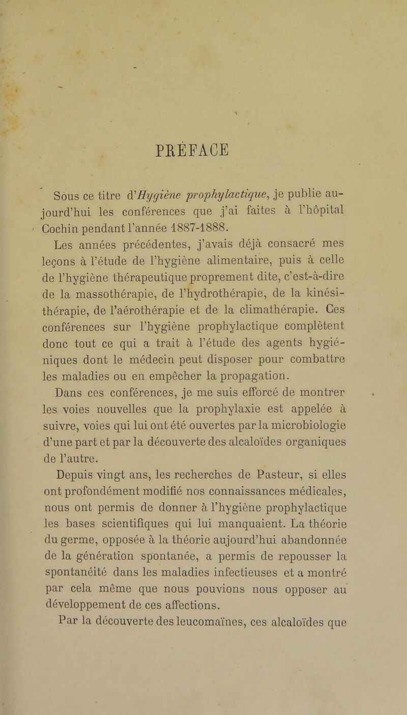 PREFACE Sous ce titre A'Hygiène prophylactique, je publie au- jourd’hui les conférences que j’ai faites à l’hôpital Cochin pendant l’année 1887-1888. Les années précédentes, j’avais déjà consacré mes leçons à l’étude de l’hygiène alimentaire, puis à celle de l’hygiène thérapeutique proprement dite, c’est-à-dire de la massothérapie, de l’hydrothérapie, de la kinési- thérapie, de l’aérothérapie et de la climathérapie. Ces conférences sur l’hygiène prophylactique complètent donc tout ce qui a trait à l’étude des agents hygié- niques dont le médecin peut disposer pour combattre les maladies ou en empêcher la propagation. Dans ces conférences, je me suis efforcé de montrer les voies nouvelles que la prophylaxie est appelée à suivre, voies qui lui ont été ouvertes parla microbiologie d’une part et par la découverte des alcaloïdes organiques de l’autre. Depuis vingt ans, les recherches de Pasteur, si elles ont profondément modifié nos connaissances médicales, nous ont permis de donner à l’hygiène prophylactique les bases scientifiques qui lui manquaient. La théorie du germe, opposée à la théorie aujourd’hui abandonnée de la génération spontanée, a permis de repousser la spontanéité dans les maladies infectieuses et a montré par cela même que nous pouvions nous opposer au développement de ces affections. Par la découverte des leucomaïnes, ces alcaloïdes que