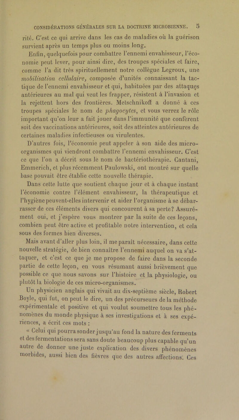 ri té. C’est ce qui arrive dans les cas de maladies où la guérison survient après un temps plus ou moins long. Enfin, quelquefois pour combattre l’ennemi envahisseur, l’éco- nomie peut lever, pour ainsi dire, des troupes spéciales et faire, comme l’a dit très spirituellement notre collègue Legroux, une mobilisation cellulaire, composée d’unités connaissant la tac- tique de l’ennemi envahisseur et qui, habituées par des attaques antérieures au mal qui veut les frapper, résistent à l’invasion et la rejettent hors des frontières. Metschnikolï a donné à ces troupes spéciales le nom de phagocytes, et vous verrez le rôle important qu’on leur a fait jouer dans l’immunité que confèrent soit des vaccinations antérieures, soit des atteintes antérieures de certaines maladies infectieuses ou virulentes. D’autres fois, l’économie peut appeler à son aide des micro- organismes qui viendront combattre l’ennemi envahisseur. C’est ce que l’on a décrit sous le nom de bactériothérapie. Cantani, Emmerich, et plus récemment Paulowski, ont montré sur quelle base pouvait être établie cette nouvelle thérapie. Dans cette lutte que soutient chaque jour et à chaque instant l’économie contre l’élément envahisseur, la thérapeutique et l’hygiène peuvent-elles intervenir et aider l’organisme à se débar- rasser de ces éléments divers qui concourent à sa perte? Assuré- ment oui, et j’espère vous montrer par la suite de ces leçons, combien peut être active et profitable notre intervention, et cela sous des formes bien diverses. Mais avant d’aller plus loin, il me parait nécessaire, dans cette nouvelle stratégie, de bien connaître l’ennemi auquel on va s’at- taquer, et c’est ce que je me propose de faire dans la seconde partie de cette leçon, en vous résumant aussi brièvement que possible ce que nous savons sur l’histoire et la physiologie, ou plutôt la biologie de ces micro-organismes. Un physicien anglais qui vivait au dix-septième siècle, Robert Boylc, qui fut, on peut le dire, un des précurseurs de la méthode expérimentale et positive et qui voulut soumettre tous les phé- nomènes du monde physique à ses investigations et à ses expé- riences, a écrit ces mots : « Celui qui pourra sonder jusqu’au fond la nature des ferments et des fermentations sera sans doute beaucoup plus capable qu’un autre de donner une juste explication des divers phénomènes morbides, aussi bien des lièvres que des autres alFections'. Ces