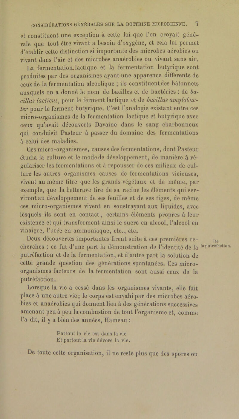 et constituent une exception à cette loi que l’on croyait géné- rale que tout être vivant a besoin d’oxygène, et cela lui permet d’établir cette distinction si importante des microbes aérobies ou vivant dans l’air et des microbes anaérobies ou vivant sans air. La fermentation.lactique et la fermentation butyrique sont produites par des organismes ayant une apparence différente de ceux de la fermentation alcoolique ; ils constituent des bâtonnets auxquels on a donné le nom de bacilles et de bactéries : de ba- cillus lacticus, pour le ferment lactique et de bacillus amylobac- ter pour le ferment butyrique. C’est l’analogie existant entre ces micro-organismes de la fermentation lactique et butyrique avec ceux qu’avait découverts Davaine dans le sang charbonneux qui conduisit Pasteur à passer du domaine des fermentations à celui des maladies. Ces micro-organismes, causes des fermentations, dont Pasteur étudia la culture et le mode de développement, de manière à ré- gulariser les fermentations et à repousser de ces milieux de cul- ture les autres organismes causes de fermentations vicieuses, vivent au même titre que les grands végétaux et de même, par exemple, que la betterave tire de sa racine les éléments qui ser- viront au développement de ses feuilles et de ses tiges, de môme ces micro-organismes vivent en soustrayant aux liquides, avec lesquels ils sont en contact, certains éléments propres à leur existence et qui transforment ainsi le sucre en alcool, l’alcool en vinaigre, l’urée en ammoniaque, etc., etc. Deux découvertes importantes firent suite à ces premières re- ne cherches : ce fut d’une part la démonstration de l’identité de la IaP«tréf(lcti°n- putréfaction et de la fermentation, et d’autre part la solution de cette grande question des générations spontanées. Ces micro- organismes facteurs de la fermentation sont aussi ceux de la putréfaction. Lorsque la vie a cessé dans les organismes vivants, elle fait place à une autre vie; le corps est envahi par des microbes aéro- bies et anaérobies qui donnent lieu à des générations successives amenant peu à peu la combustion de tout l’organisme et, comme l’a dit, il y a bien des années, Hameau : Partout la vio est dans la vie Et partout la vie dévore la vie. De toute cette organisation, il ne reste plus que des spores ou