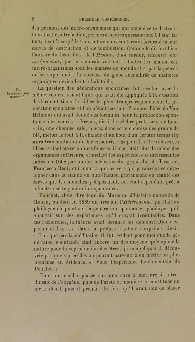 des germes, des micro-organismes qui ont amené cette destruc- tion et cette putréfaction, germes et spores qui resteront à l’état la- tent, jusqu’à ce qu’ils trouvent un nouveau terrain favorable à leur œuvre de destruction et de combustion. Comme le dit fort bien l’auteur du beau livre de Y Histoire d'un savant, racontée par un ignorant, que je voudrais voir entre toutes les mains, ces micro-organismes sont les maîtres du monde et si par la pensée on les supprimait, la surface du globe encombrée de matières organiques deviendrait inhabitable. De La question des générations spontanées fut résolue avec la ''spontanée'.11 même rigueur scientifique qui avait été appliquée à la question des fermentations. Les idées les plus étranges régnaient sur la gé- nération spontanée et l’on n’était pas loin d’adopter l’idée de Yan Helmont qui avait donné des formules pour la production spon- tanée des souris. « Prenez, disait le célèbre professeur de Lou- vain, une chemise sale, placez dans cette chemise des grains de blé, mettez le tout à la chaleur et au bout d’un certain temps il y aura transmutation du blé en souris. » Si pour les êtres élevés ces idées avaient été reconnues fausses, il n’en était plus de même des organismes inférieurs, et malgré les expériences si intéressantes faites en 1668 par un des médecins du grand-duc de Toscane, Francesco Redi, qui montra que les vers qui paraissent se déve- lopper dans la viande en putréfaction provenaient en réalité des larves que les mouches y déposaient, on était cependant prêt à admettre cette génération spontanée. Pouchet, alors directeur du Muséum d’histoire naturelle de Rouen, publiait en 1859 un livre sur VHétérogénie, qui était un plaidoyer éloquent sur la génération spontanée, plaidoyer qu’il appuyait sur des expériences qu’il croyait irréfutables. Dans ces recherches, la théorie avait devancé les démonstrations exr périmentales, car dans la préface l’auteur s’exprime ainsi : « Lorsque par la méditation il fut évident pour moi que la gé- nération spontanée était encore un des moyens qu’emploie la nature pour la reproduction des êtres, je m’appliquai à décou- vrir par quels procédés on pouvait parvenir à en mettre les phé- nomènes en évidence. » Voici l’expérience fondamentale de Pouchet : Dans une cloche, placée sur une cuve à mercure, il intro- duisait de l’oxygène, puis de l’azote de manière à constituer un air artificiel, puis il prenait du foin qu’il avait soin de placer