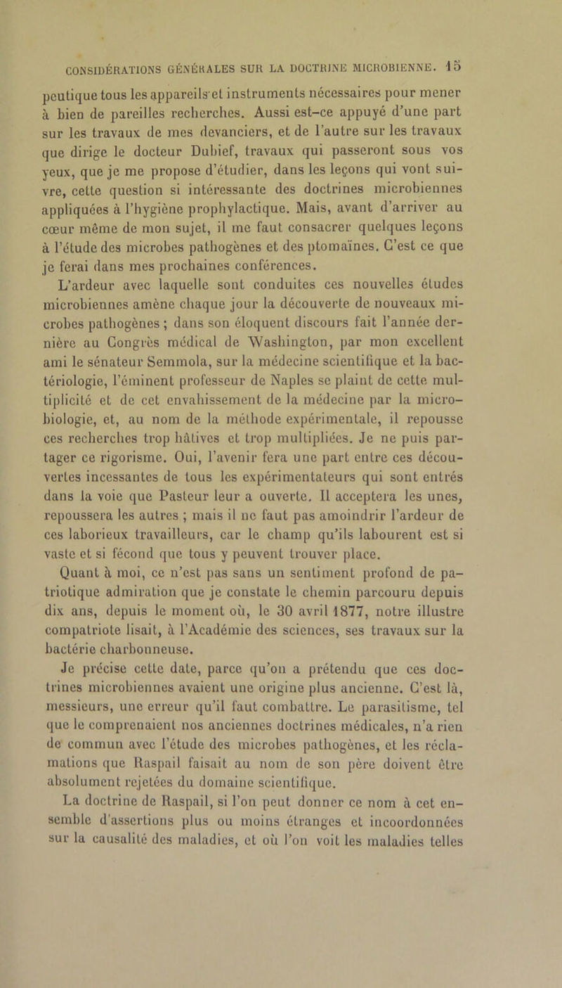 pcutique tous les appareils et instruments nécessaires pour mener à bien de pareilles recherches. Aussi est-ce appuyé d’une part sur les travaux de mes devanciers, et de l’autre sur les travaux que dirige le docteur Duhief, travaux qui passeront sous vos yeux, que je me propose d’étudier, dans les leçons qui vont sui- vre, cette question si intéressante des doctrines microbiennes appliquées à l’hygiène prophylactique. Mais, avant d’arriver au cœur même de mon sujet, il me faut consacrer quelques leçons à l’étude des microbes pathogènes et des ptomaïnes. C’est ce que je ferai dans mes prochaines conférences. L’ardeur avec laquelle sont conduites ces nouvelles éludes microbiennes amène chaque jour la découverte de nouveaux mi- crobes pathogènes ; dans son éloquent discours fait l’année der- nière au Congrès médical de Washington, par mon excellent ami le sénateur Semmola, sur la médecine scientifique et la bac- tériologie, l’éminent professeur de Naples se plaint de cette mul- tiplicité et de cet envahissement de la médecine par la micro- biologie, et, au nom de la méthode expérimentale, il repousse ces recherches trop hâtives et trop multipliées. Je ne puis par- tager ce rigorisme. Oui, l’avenir fera une part entre ces décou- vertes incessantes de tous les expérimentateurs qui sont entrés dans la voie que Pasteur leur a ouverte. Il acceptera les unes, repoussera les autres ; mais il ne faut pas amoindrir l’ardeur de ces laborieux travailleurs, car le champ qu’ils labourent est si vaste et si fécond que tous y peuvent trouver place. Quant à moi, ce n’est pas sans un sentiment profond de pa- triotique admiration que je constate le chemin parcouru depuis dix ans, depuis le moment où, le 30 avril 1877, notre illustre compatriote lisait, à l’Académie des sciences, ses travaux sur la bactérie charbonneuse. Je précise cette date, parce qu’on a prétendu que ces doc- trines microbiennes avaient une origine plus ancienne. C’est là, messieurs, une erreur qu’il faut combattre. Le parasitisme, tel que le comprenaient nos anciennes doctrines médicales, n’a rien de commun avec l’étude des microbes pathogènes, et les récla- mations que Raspail faisait au nom de son père doivent être absolument rejetées du domaine scientitiquc. La doctrine de Raspail, si l’on peut donner ce nom à cet en- semble d’assertions plus ou moins étranges et incoordonnées sur la causalité des maladies, et où l’on voit les maladies telles