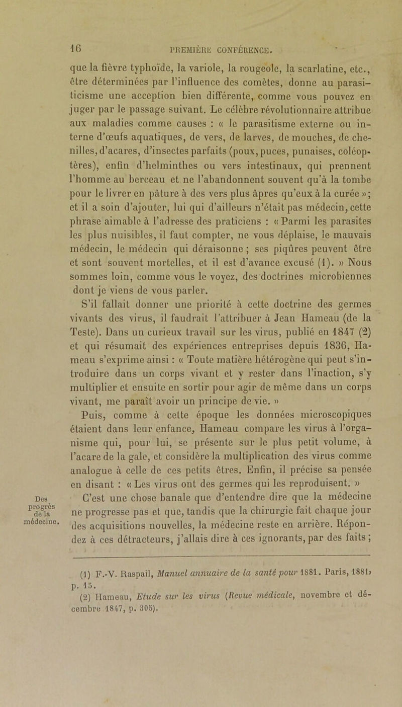 Dos progrès de la médecine. que la fièvre typhoïde, la variole, la rougeole, la scarlatine, etc., être déterminées par l’influence des comètes, donne au parasi- licisme une acception bien différente, comme vous pouvez en juger par le passage suivant. Le célèbre révolutionnaire attribue aux maladies comme causes : « le parasitisme externe ou in- terne d’œufs aquatiques, de vers, de larves, de mouches, de che- nilles, d’acares, d’insectes parfaits (poux, puces, punaises, coléop- tères), enfin d’helminthes ou vers intestinaux, qui prennent l’homme au berceau et ne l’abandonnent souvent qu’à la tombe pour le livrer en pâture à des vers plus âpres qu’eux à la curée » ; et il a soin d’ajouter, lui qui d’ailleurs n’était pas médecin, cette phrase aimable à l’adresse des praticiens : « Parmi les parasites les plus nuisibles, il faut compter, ne vous déplaise, le mauvais médecin, le médecin qui déraisonne ; scs piqûres peuvent être et sont souvent mortelles, et il est d’avance excusé (1). » Nous sommes loin, comme vous le voyez, des doctrines microbiennes dont je viens de vous parler. S’il fallait donner une priorité à cette doctrine des germes vivants des virus, il faudrait l’attribuer à Jean Hameau (de la Teste). Dans un curieux travail sur les virus, publié en 1847 (2) et qui résumait des expériences entreprises depuis 1836, Ha- meau s’exprime ainsi : « Toute matière hétérogène qui peut s’in- troduire dans un corps vivant et y rester dans l’inaction, s’y multiplier et ensuite en sortir pour agir de même dans un corps vivant, me paraît avoir un principe de vie. » Puis, comme à cette époque les données microscopiques étaient dans leur enfance. Hameau compare les virus à l’orga- nisme qui, pour lui, se présente sur le plus petit volume, à l’acarede la gale, et considère la multiplication des virus comme analogue à celle de ces petits êtres. Enfin, il précise sa pensée en disant : « Les virus ont des germes qui les reproduisent. » C’est une chose banale que d’entendre dire que la médecine ne progresse pas et que, tandis que la chirurgie fait chaque jour des acquisitions nouvelles, la médecine reste en arrière. Répon- dez à ces détracteurs, j’allais dire à ces ignorants,par des faits; (1) P.-V. Raspail, Manuel annuaire de la santé pour 1881. Paris, 1881> p. la. (2) Hameau, Etude sur les virus (Revue médicale, novembre et dé- cembre 1847, p. 305).
