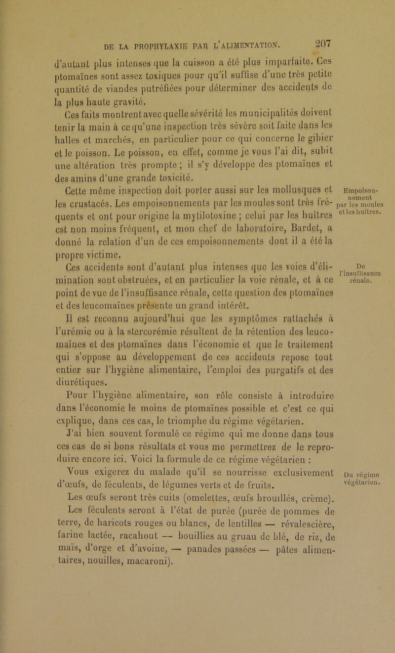 d'autant plus intenses que la cuisson a cté plus imparfaite. Ces ptomaïnes sont assez toxiques pour qu’il suffise d’une très petite quantité de viandes putréfiées pour déterminer des accidents de la plus haute gravité. Ces faits montrentavec quelle sévérité les municipalités doivent tenir la main à ce qu’une inspection très sévère soit faite dans les halles et marchés, en particulier pour ce qui concerne le gibier et le poisson. Le poisson, en effet, comme je vous l’ai dit, subit une altération très prompte ; il s’y développe des ptomaïnes et des amins d’une grande toxicité. Cette même inspection doit porter aussi sur les mollusques et les crustacés. Les empoisonnements par les moules sont très fré- quents et ont pour origine la mytilotoxine ; celui par les huîtres est non moins fréquent, et mon chef de laboratoire, Bardet, a donné la relation d’un de ces empoisonnements dont il a été la propre victime. Ces accidents sont d’autant plus intenses que les voies d’éli- mination sont obstruées, et en particulier la voie rénale, et à ce point de vue de l’insuffisance rénale, cette question des ptomaïnes et des leucomaïnes présente un grand intérêt. Il est reconnu aujourd’hui que les symptômes rattache’» à l’urémie ou à la stercorémie résultent de la rétention des leuco- maïnes et des ptomaïnes dans l’économie et que le traitement qui s’oppose au développement de ces accidents repose tout entier sur l’hygiène alimentaire, l’emploi des purgatifs et des diurétiques. Pour l’hygiène alimentaire, son rôle consiste à introduire dans l’économie le moins de ptomaïnes possible et c’est ce qui explique, dans ces cas, le triomphe du régime végétarien. J’ai bien souvent formulé ce régime qui me donne dans tous ces cas de si bons résultats et vous me permettrez de le repro- duire encore ici. Voici la formule de ce régime végétarien : Vous exigerez du malade qu’il se nourrisse exclusivement d’œufs, de féculents, de légumes verts et de fruits. Les œufs seront très cuits (omelettes, œufs brouillés, crème). Les féculents seront à l’état de purée (purée de pommes de terre, de haricots rouges ou blancs, de lentilles — révalescière, farine lactée, racahout — bouillies au gruau de blé, de riz, de maïs, d’orge et d’avoine, — panades passées — pâles alimen- taires, nouilles, macaroni). Empoison- nement par les moules etleshuitres. Do l'insuffisance rénale. Du régime végétarien.