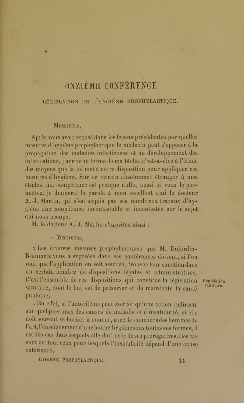 ONZIÈME CONFÈRENCE LÉGISLATION DE L’HYGIÈNE PROPHYLACTIQUE. Messieurs, Après vous avoir exposé dans les leçons précédentes par quelles mesures d’hygiène prophylactique le médecin peut s’opposer à la propagation des maladies infectieuses et au développement des intoxications, j’arrive au terme de ma tâche, c’est-à-dire à l’étude des moyens que la loi met à notre disposition pour appliquer ces mesures d’hygiène. Sur ce terrain absolument étranger à mes études, ma compétence est presque nulle, aussi si vous le per- mettez, je donnerai la parole à mon excellent ami le docteur A.-J. Martin, qui s’est acquis par ses nombreux travaux d’hy- giène une compétence incontestable et incontestée sur le sujet qui nous occupe. M. le docteur A.-J. Martin s’exprime ainsi : « Messieurs, « Les diverses mesures prophylactiques que M. Dujardin- Bcaumetz vous a exposées dans ses conférences doivent, si l’on veut que l’application en soit assurée, trouver leur sanction dans un certain nombre de dispositions légales et administratives. C’est l’ensemble de ces dispositions qui constitue la législation sanitaire, dont le but est de préserver et de maintenir la santé publique. « En effet, si l’autorité ne peut exercer qu’une action indirecte sur quelques-unes des causes de maladie et d’insalubrité, si elle doit souvent se borner à donner, avec le concoursdesbommesde l’art,l’enseignementd’unebonne hygiènesous toutes ses formes, il est des cas dans lesquels elle doit user de scs prérogatives. Ces cas sont surtout ceux pour lesquels l’insalubrité dépend d’une cause extérieure. HYGIÈNE PROPHYLACTIQUE. 14 Législation sanitaire.