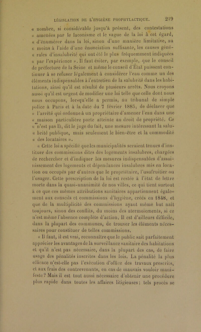 « nombre, si considérable jusqu’à présent, des contestations « amenées par le laconisme et le vague de la loi à cet égard, « d’énumérer dans la loi, sinon d’une manière limitative, au <; moins à l’aide d’une énonciation suflisante, les causes géné- « raies d’insalubrité qui ont été le plus fréquemment indiquées « par l’expérience ». Il faut éviter, par exemple, que le conseil de préfecture île la Seine et mime le conseil d'Etat puissent con- tinuer à se refuser légalement à considérer l’eau comme un des éléments indispensables à l’entretien de la salubrité dans les habi- tations, ainsi qu’il est résulté de plusieurs arrêts. Nous croyons aussi qu’il est urgent de modifier une loi telle que celle dont nous nous occupons, lorsqu’elle a permis, au tribunal de simple police à Paris et à la date du 7 février 1885, de déclarer que « l’arrêté qui ordonne à un propriétaire d’amener l’eau dans une a maison particulière porte atteinte au droit de propriété. Ce « n’est pas là, dit le juge du fait, une mesure intéressant la salu- « brité publique, mais seulement le bien-être et la commodité « des locataires ». « Celle loi a spécifié queles municipalités seraient tenues d’ins- tituer des commissions dites des logements insalubres, chargées de rechercher et d’indiquer les mesures indispensables d’assai- nissement des logements et dépendances insalubres mis en loca- tion ou occupés par d’autres que le propriétaire, l’usufruitier ou l’usager. Cette prescription de la loi est restée à l’état de lettre morte dans la quasi-unanimité de nos villes, ce qui tient surloul à ce que ces mêmes attributions sanitaires appartiennent égale- ment aux conseils et commissions d’hygiène, créés en 1848, et que de la multiplicité des commissions ayant même but naît toujours, sinon des conflits, du moins des atermoiements, si ce n’est même l’absence complète d’action. 11 est d’ailleurs difficile, dans la plupart des communes, de trouver les éléments néces- saires pour constituer de telles commissions. « Il faut, il est vrai, reconnaître que le public sait parfaitement apprécier les avantages de la surveillance sanitaire des habitations et qu’il n’est pas nécessaire, dans la plupart des cas, de faire usage des pénalités inscrites dans les lois. La pénalité la plus efficace n’est-elle pas l’exécution d’office des travaux prescrits, et aux frais des contrevenants, en cas de mauvais vouloir mani- feste? Mais il est tout aussi nécessaire d'obtenir une procédure plus rapide dans toutes les affaires litigieuses: tels procès se