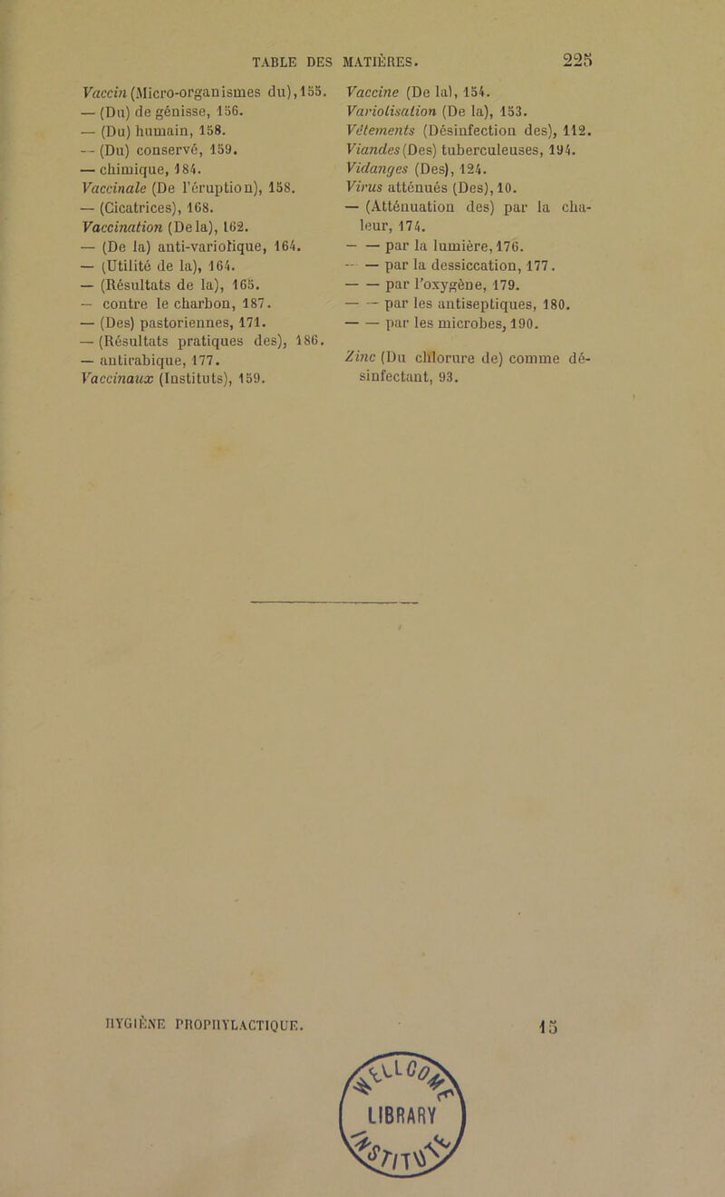 Vaccin (Micro-organismes du), 1 SS. — (Du) de génisse, 156. — (Du) humain, 158. — (Du) conservé, 159. — chimique, 184. Vaccinale (De l’éruption), 158. — (Cicatrices), 168. Vaccination (Delà), 162. — (De la) anti-variolique, 164. — (Utilité de la), 164. — (Résultats de la), 165. — contre le charbon, 187. — (Des) pastoriennes, 171. — (Résultats pratiques des), 186. — antirabique, 177. Vaccinaux (Instituts), 159. Vaccine (De lai, 154. Variolisation (De la), 153. Vêtements (Désinfection des), 112. Viandes {Des) tuberculeuses, 194. Vidanges (Des), 124. Virus atténués (Des), 10. — (Atténuation des) par la cha- leur, 174. — — par la lumière, 176. — — par la dessiccation, 177. par l’oxygène, 179. par les antiseptiques, 180. par les microbes, 190. Zinc (Du chlorure de) comme dé- sinfectant, 93. HYGIÈNE PROPHYLACTIQUE. 15