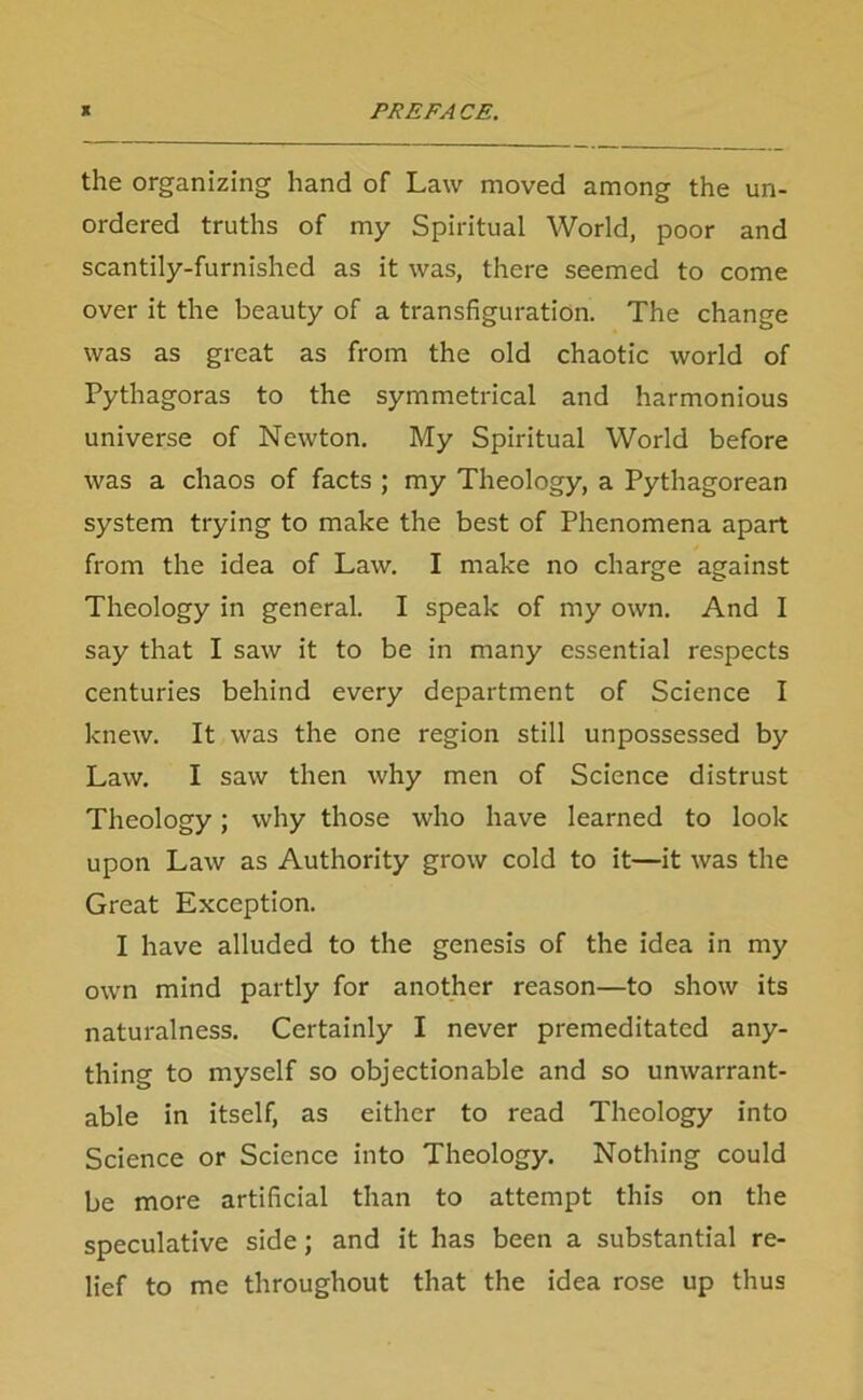 the organizing hand of Law moved among the un- ordered truths of my Spiritual World, poor and scantily-furnished as it was, there seemed to come over it the beauty of a transfiguration. The change was as great as from the old chaotic world of Pythagoras to the symmetrical and harmonious universe of Newton. My Spiritual World before was a chaos of facts ; my Theology, a Pythagorean system trying to make the best of Phenomena apart from the idea of Law. I make no charge against Theology in general. I speak of my own. And I say that I saw it to be in many essential respects centuries behind every department of Science I knew. It was the one region still unpossessed by Law. I saw then why men of Science distrust Theology; why those who have learned to look upon Law as Authority grow cold to it—it was the Great Exception. I have alluded to the genesis of the idea in my own mind partly for another reason—to show its naturalness. Certainly I never premeditated any- thing to myself so objectionable and so unwarrant- able in itself, as either to read Theology into Science or Science into Theology. Nothing could be more artificial than to attempt this on the speculative side; and it has been a substantial re- lief to me throughout that the idea rose up thus