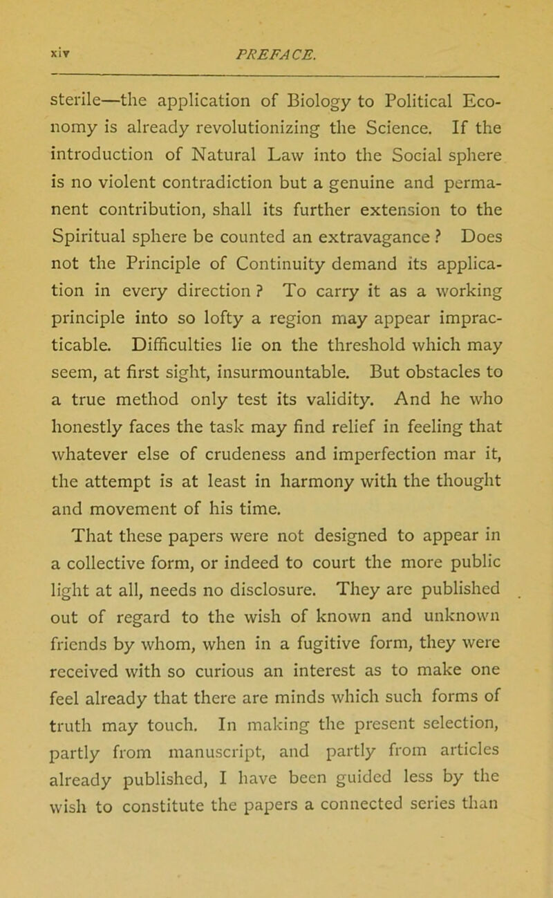 sterile—the application of Biology to Political Eco- nomy is already revolutionizing the Science. If the introduction of Natural Law into the Social sphere is no violent contradiction but a genuine and perma- nent contribution, shall its further extension to the Spiritual sphere be counted an extravagance ? Does not the Principle of Continuity demand its applica- tion in every direction ? To carry it as a working principle into so lofty a region may appear imprac- ticable. Difficulties lie on the threshold which may seem, at first sight, insurmountable. But obstacles to a true method only test its validity. And he who honestly faces the task may find relief in feeling that whatever else of crudeness and imperfection mar it, the attempt is at least in harmony with the thought and movement of his time. That these papers were not designed to appear in a collective form, or indeed to court the more public light at all, needs no disclosure. They are published out of regard to the wish of known and unknown friends by whom, when in a fugitive form, they were received with so curious an interest as to make one feel already that there are minds which such forms of truth may touch. In making the present selection, partly from manuscript, and partly from articles already published, I have been guided less by the wish to constitute the papers a connected series than