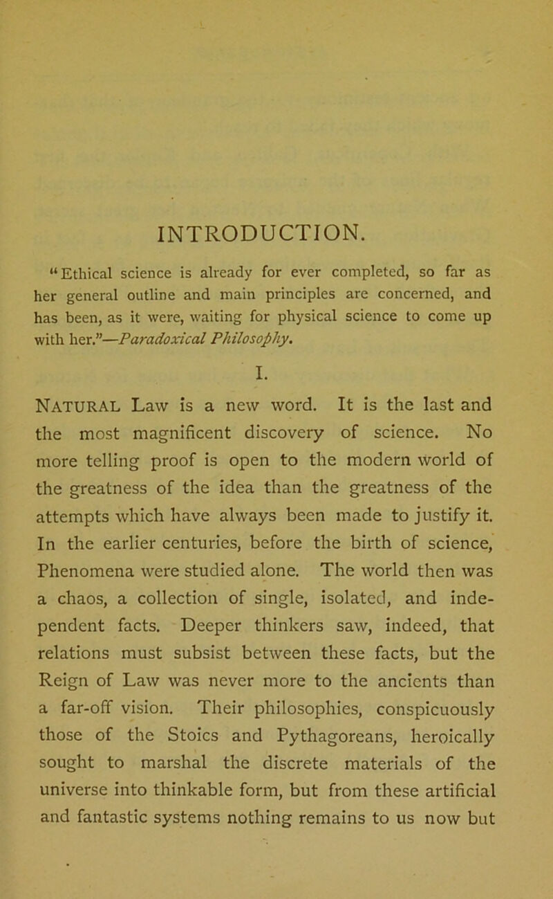 INTRODUCTION. “Ethical science is already for ever completed, so far as her general outline and main principles are concerned, and has been, as it were, waiting for physical science to come up with her.”—Paradoxical Philosophy. I. Natural Law is a new word. It is the last and the most magnificent discovery of science. No more telling proof is open to the modern world of the greatness of the idea than the greatness of the attempts which have always been made to justify it. In the earlier centuries, before the birth of science, Phenomena were studied alone. The world then was a chaos, a collection of single, isolated, and inde- pendent facts. Deeper thinkers saw, indeed, that relations must subsist between these facts, but the Reign of Law was never more to the ancients than a far-off vision. Their philosophies, conspicuously those of the Stoics and Pythagoreans, heroically sought to marshal the discrete materials of the universe into thinkable form, but from these artificial and fantastic systems nothing remains to us now but