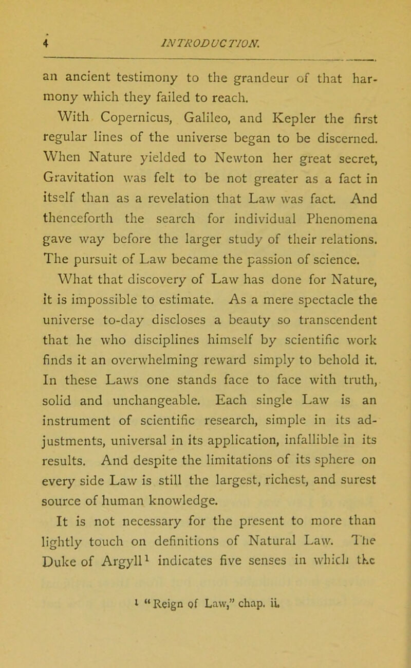 an ancient testimony to the grandeur of that har- mony which they failed to reach. With Copernicus, Galileo, and Kepler the first regular lines of the universe began to be discerned. When Nature yielded to Newton her great secret, Gravitation was felt to be not greater as a fact in itself than as a revelation that Law was fact. And thenceforth the search for individual Phenomena gave way before the larger study of their relations. The pursuit of Law became the passion of science. What that discovery of Law has done for Nature, it is impossible to estimate. As a mere spectacle the universe to-day discloses a beauty so transcendent that he who disciplines himself by scientific work finds it an overwhelming reward simply to behold it. In these Laws one stands face to face with truth, solid and unchangeable. Each single Law is an instrument of scientific research, simple in its ad- justments, universal in its application, infallible in its results. And despite the limitations of its sphere on every side Law is still the largest, richest, and surest source of human knowledge. It is not necessary for the present to more than lightly touch on definitions of Natural Law. The Duke of Argyll1 indicates five senses in which the i “ Reign of Law,” chap. ii.