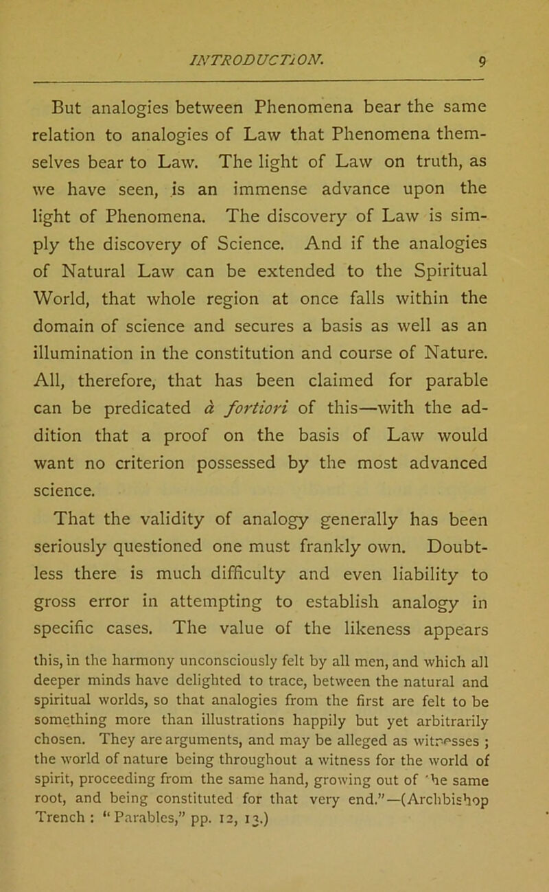 But analogies between Phenomena bear the same relation to analogies of Law that Phenomena them- selves bear to Law. The light of Law on truth, as we have seen, is an immense advance upon the light of Phenomena. The discovery of Law is sim- ply the discovery of Science. And if the analogies of Natural Law can be extended to the Spiritual World, that whole region at once falls within the domain of science and secures a basis as well as an illumination in the constitution and course of Nature. All, therefore, that has been claimed for parable can be predicated a fortiori of this—with the ad- dition that a proof on the basis of Law would want no criterion possessed by the most advanced science. That the validity of analogy generally has been seriously questioned one must frankly own. Doubt- less there is much difficulty and even liability to gross error in attempting to establish analogy in specific cases. The value of the likeness appears this, in the harmony unconsciously felt by all men, and which all deeper minds have delighted to trace, between the natural and spiritual worlds, so that analogies from the first are felt to be something more than illustrations happily but yet arbitrarily chosen. They are arguments, and may be alleged as witnesses ; the world of nature being throughout a witness for the world of spirit, proceeding from the same hand, growing out of he same root, and being constituted for that very end.”—(Archbishop Trench: “Parables,” pp. 12, 13.)