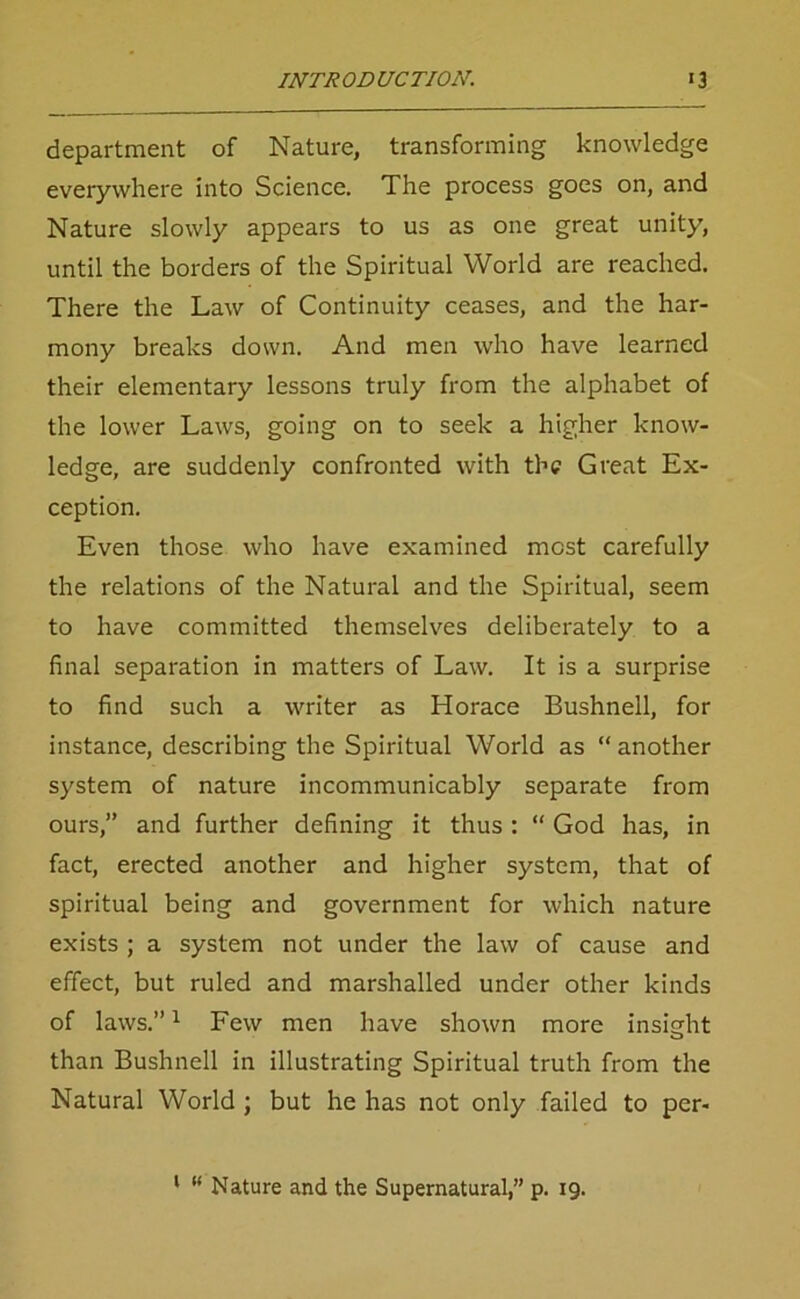 department of Nature, transforming knowledge everywhere into Science. The process goes on, and Nature slowly appears to us as one great unity, until the borders of the Spiritual World are reached. There the Law of Continuity ceases, and the har- mony breaks down. And men who have learned their elementary lessons truly from the alphabet of the lower Laws, going on to seek a higher know- ledge, are suddenly confronted with the Great Ex- ception. Even those who have examined most carefully the relations of the Natural and the Spiritual, seem to have committed themselves deliberately to a final separation in matters of Law. It is a surprise to find such a writer as Horace Bushnell, for instance, describing the Spiritual World as “ another system of nature incommunicably separate from ours,” and further defining it thus : “ God has, in fact, erected another and higher system, that of spiritual being and government for which nature exists ; a system not under the law of cause and effect, but ruled and marshalled under other kinds of laws.”1 Few men have shown more insight than Bushnell in illustrating Spiritual truth from the Natural World ; but he has not only failed to per-