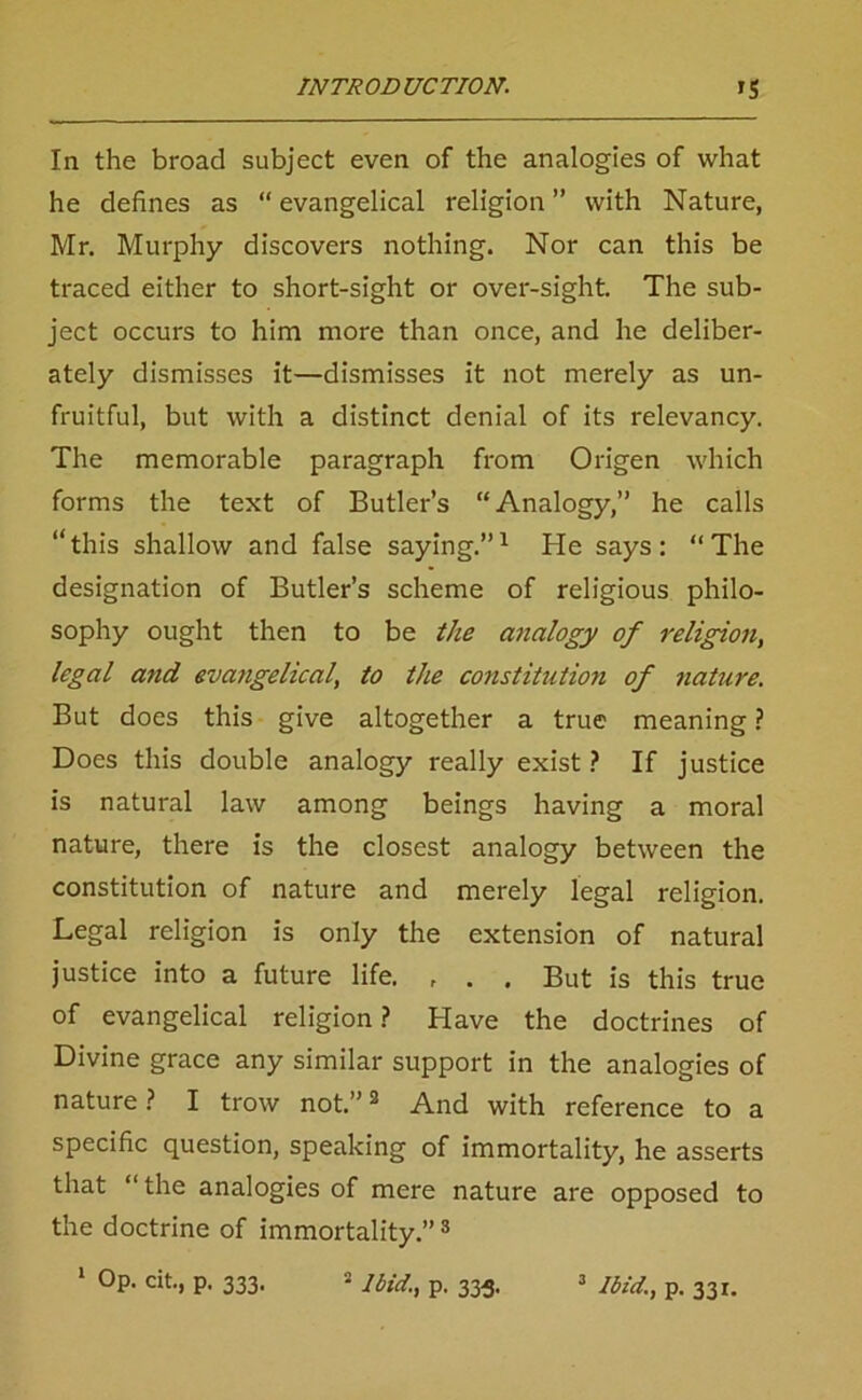 In the broad subject even of the analogies of what he defines as “evangelical religion” with Nature, Mr. Murphy discovers nothing. Nor can this be traced either to short-sight or over-sight. The sub- ject occurs to him more than once, and he deliber- ately dismisses it—dismisses it not merely as un- fruitful, but with a distinct denial of its relevancy. The memorable paragraph from Origen which forms the text of Butler’s “Analogy,” he calls “this shallow and false saying.”1 He says: “The designation of Butler’s scheme of religious philo- sophy ought then to be the analogy of religion, legal a?id evangelical, to the co)istitution of nature. But does this give altogether a true meaning ? Does this double analogy really exist ? If justice is natural law among beings having a moral nature, there is the closest analogy between the constitution of nature and merely legal religion. Legal religion is only the extension of natural justice into a future life. , . . But is this true of evangelical religion? Have the doctrines of Divine grace any similar support in the analogies of nature ? I trow not.”2 And with reference to a specific question, speaking of immortality, he asserts that “ the analogies of mere nature are opposed to the doctrine of immortality.”3