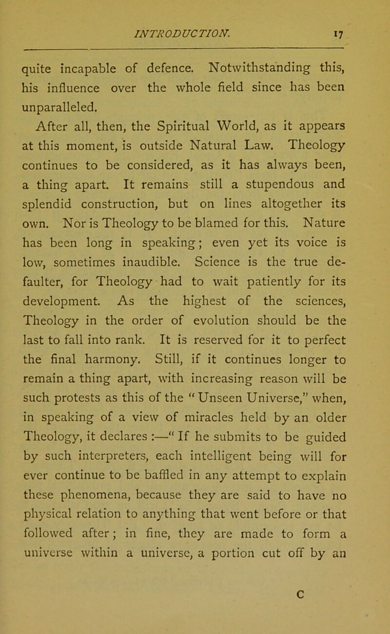 quite incapable of defence. Notwithstanding this, his influence over the whole field since has been unparalleled. After all, then, the Spiritual World, as it appears at this moment, is outside Natural Law. Theology continues to be considered, as it has always been, a thing apart. It remains still a stupendous and splendid construction, but on lines altogether its own. Nor is Theology to be blamed for this. Nature has been long in speaking; even yet its voice is low, sometimes inaudible. Science is the true de- faulter, for Theology had to wait patiently for its development. As the highest of the sciences, Theology in the order of evolution should be the last to fall into rank. It is reserved for it to perfect the final harmony. Still, if it continues longer to remain a thing apart, with increasing reason will be such protests as this of the “ Unseen Universe,” when, in speaking of a view of miracles held by an older Theology, it declares :—“ If he submits to be guided by such interpreters, each intelligent being will for ever continue to be baffled in any attempt to explain these phenomena, because they are said to have no physical relation to anything that went before or that followed after; in fine, they are made to form a universe within a universe, a portion cut off by an C