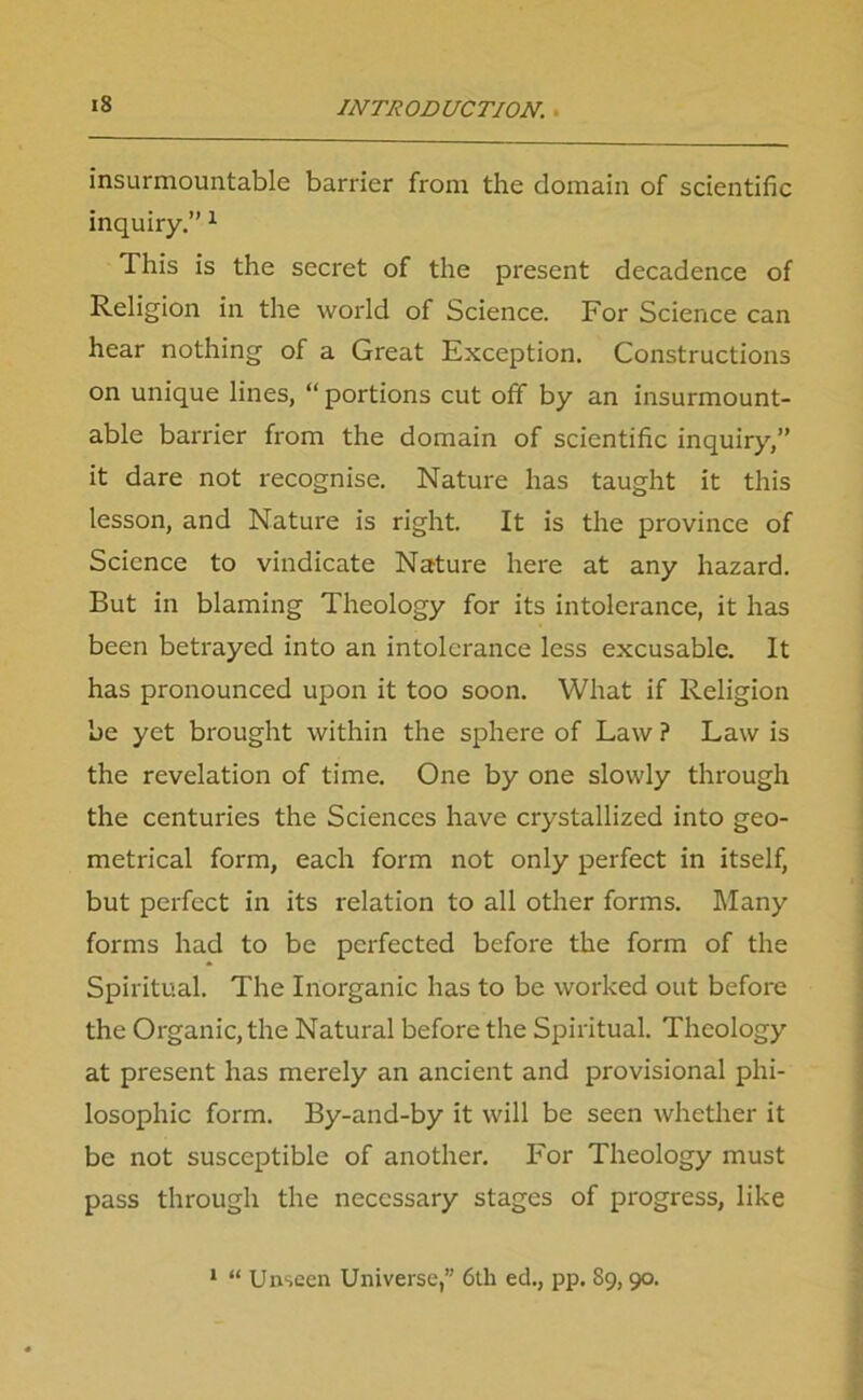 insurmountable barrier from the domain of scientific inquiry.” 1 This is the secret of the present decadence of Religion in the world of Science. For Science can hear nothing of a Great Exception. Constructions on unique lines, “portions cut off by an insurmount- able barrier from the domain of scientific inquiry,” it dare not recognise. Nature has taught it this lesson, and Nature is right. It is the province of Science to vindicate Nature here at any hazard. But in blaming Theology for its intolerance, it has been betrayed into an intolerance less excusable. It has pronounced upon it too soon. What if Religion be yet brought within the sphere of Law ? Law is the revelation of time. One by one slowly through the centuries the Sciences have crystallized into geo- metrical form, each form not only perfect in itself, but perfect in its relation to all other forms. Many forms had to be perfected before the form of the Spiritual. The Inorganic has to be worked out before the Organic, the Natural before the Spiritual. Theology at present has merely an ancient and provisional phi- losophic form. By-and-by it will be seen whether it be not susceptible of another. For Theology must pass through the necessary stages of progress, like 1 “ Unseen Universe, 6th ed., pp. 89,90.