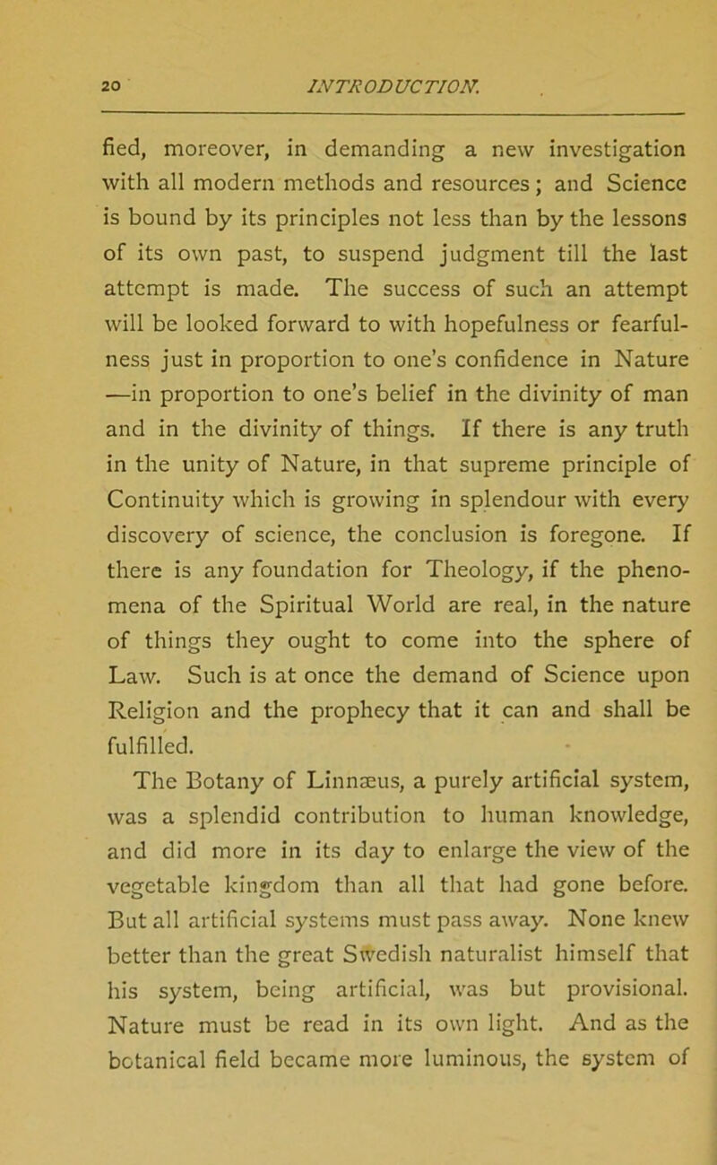 fied, moreover, in demanding a new investigation with all modern methods and resources ; and Science is bound by its principles not less than by the lessons of its own past, to suspend judgment till the last attempt is made. The success of such an attempt will be looked forward to with hopefulness or fearful- ness just in proportion to one’s confidence in Nature —in proportion to one’s belief in the divinity of man and in the divinity of things. If there is any truth in the unity of Nature, in that supreme principle of Continuity which is growing in splendour with every discovery of science, the conclusion is foregone. If there is any foundation for Theology, if the pheno- mena of the Spiritual World are real, in the nature of things they ought to come into the sphere of Law. Such is at once the demand of Science upon Religion and the prophecy that it can and shall be fulfilled. The Botany of Linnaeus, a purely artificial system, was a splendid contribution to human knowledge, and did more in its day to enlarge the view of the vegetable kingdom than all that had gone before. But all artificial systems must pass away. None knew better than the great Swedish naturalist himself that his system, being artificial, was but provisional. Nature must be read in its own light. And as the botanical field became more luminous, the system of
