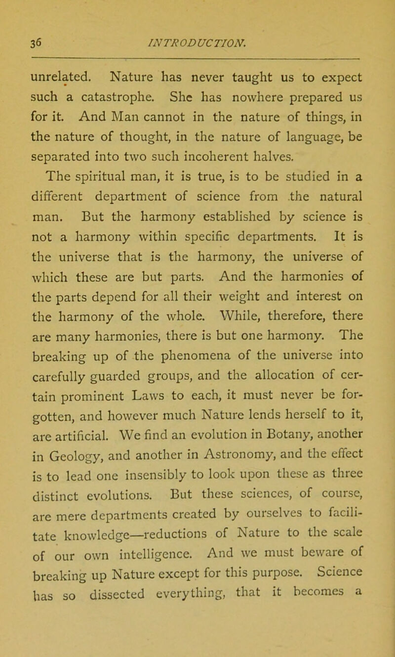 unrelated. Nature has never taught us to expect such a catastrophe. She has nowhere prepared us for it. And Man cannot in the nature of things, in the nature of thought, in the nature of language, be separated into two such incoherent halves. The spiritual man, it is true, is to be studied in a different department of science from .the natural man. But the harmony established by science is not a harmony within specific departments. It is the universe that is the harmony, the universe of which these are but parts. And the harmonies of the parts depend for all their weight and interest on the harmony of the whole. While, therefore, there are many harmonies, there is but one harmony. The breaking up of the phenomena of the universe into carefully guarded groups, and the allocation of cer- tain prominent Laws to each, it must never be for- gotten, and however much Nature lends herself to it, are artificial. We find an evolution in Botany, another in Geology, and another in Astronomy, and the effect is to lead one insensibly to look upon these as three distinct evolutions. But these sciences, of course, are mere departments created by ourselves to facili- tate knowledge—reductions of Nature to the scale of our own intelligence. And we must beware of breaking up Nature except for this purpose. Science has so dissected everything, that it becomes a