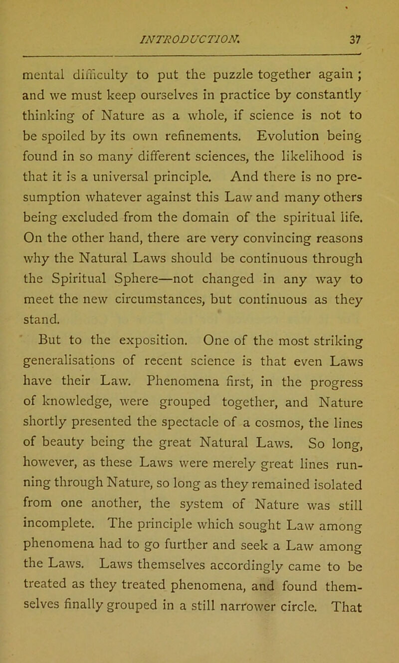 mental difficulty to put the puzzle together again ; and we must keep ourselves in practice by constantly thinking of Nature as a whole, if science is not to be spoiled by its own refinements. Evolution being found in so many different sciences, the likelihood is that it is a universal principle. And there is no pre- sumption whatever against this Law and many others being excluded from the domain of the spiritual life. On the other hand, there are very convincing reasons why the Natural Laws should be continuous through the Spiritual Sphere—not changed in any way to meet the new circumstances, but continuous as they stand. But to the exposition. One of the most striking generalisations of recent science is that even Laws have their Law. Phenomena first, in the progress of knowledge, were grouped together, and Nature shortly presented the spectacle of a cosmos, the lines of beauty being the great Natural Laws. So long, however, as these Laws were merely great lines run- ning through Nature, so long as they remained isolated from one another, the system of Nature was still incomplete. The principle which sought Law among phenomena had to go further and seek a Law among the Laws. Laws themselves accordingly came to be treated as they treated phenomena, and found them- selves finally grouped in a still narrower circle. That