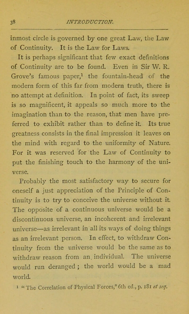 inmost circle is governed by one great Law, the Law of Continuity. It is the Law for Laws. It is perhaps significant that few exact definitions of Continuity are to be found. Even in Sir W. R. Grove’s famous paper,1 the fountain-head of the modern form of this far from modern truth, there is no attempt at definition. In point of fact, its sweep is so magnificent, it appeals so much more to the imagination than to the reason, that men have pre- ferred to exhibit rather than to define it. Its true greatness consists in the final impression it leaves on the mind with regard to the uniformity of Nature. For it was reserved for the Law of Continuity to put the finishing touch to the harmony of the uni- verse. Probably the most satisfactory way to secure for oneself a just appreciation of the Principle of Con- tinuity is to try to conceive the universe without it. The opposite of a continuous universe would be a discontinuous universe, an incoherent and irrelevant universe—as irrelevant in all its ways of doing things as an irrelevant person. In effect, to withdraw Con- tinuity from the universe would be the same as to withdraw reason from an. individual. The universe would run deranged ; the world would be a mad world. 1 “ The Correlation of Physical Forces,” 6th cd., p. iSi et seq.