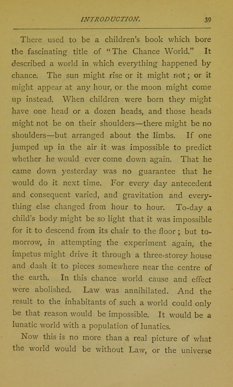 There used to be a children’s book which bore the fascinating title of “The Chance World.” It described a world in which everything happened by chance. The sun might rise or it might not; or it might appear at any hour, or the moon might come up instead. When children were born they might have one head or a dozen heads, and those heads might not be on their shoulders—there might be no shoulders—but arranged about the limbs. If one jumped up in the air it was impossible to predict whether he would ever come down again. That he came down yesterday was no guarantee that he would do it next time. For every day antecedent and consequent varied, and gravitation and every- thing else changed from hour to hour. To-day a child’s body might be so light that it was impossible for it to descend from its chair to the floor ; but to- morrow, in attempting the experiment again, the impetus might drive it through a three-storey house and dash it to pieces somewhere near the centre of the earth. In this chance world cause and effect were abolished. Law was annihilated. And the result to the inhabitants of such a world could only be that reason would be impossible. It would be a lunatic world with a population of lunatics. Now this is no more than a real picture of what the world would be without Law, or the universe