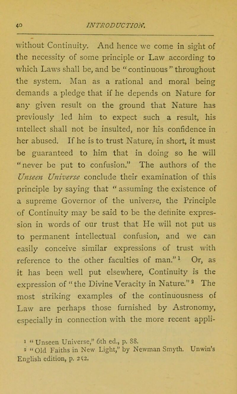 without Continuity. And hence we come in sight of the necessity of some principle or Law according to which Laws shall be, and be “ continuous ” throughout the system. Man as a rational and moral being demands a pledge that if he depends on Nature for any given result on the ground that Nature has previously led him to expect such a result, his intellect shall not be insulted, nor his confidence in her abused. If he is to trust Nature, in short, it must be guaranteed to him that in doing so he will “never be put to confusion.” The authors of the Unseen Universe conclude their examination of this principle by saying that “ assuming the existence of a supreme Governor of the universe, the Principle of Continuity may be said to be the definite expres- sion in words of our trust that He will not put us to permanent intellectual confusion, and we can easily conceive similar expressions of trust with reference to the other faculties of man.”1 Or, as it has been well put elsewhere, Continuity is the expression of “the Divine Veracity in Nature.”2 The most striking examples of the continuousness of Law are perhaps those furnished by Astronomy, especially in connection with the more recent appli- 1 “ Unseen Universe,” 6th ed., p. 88. 5 “Old Faiths in New Light,” by Newman Smyth. Unwin’s English edition, p. 2^2.