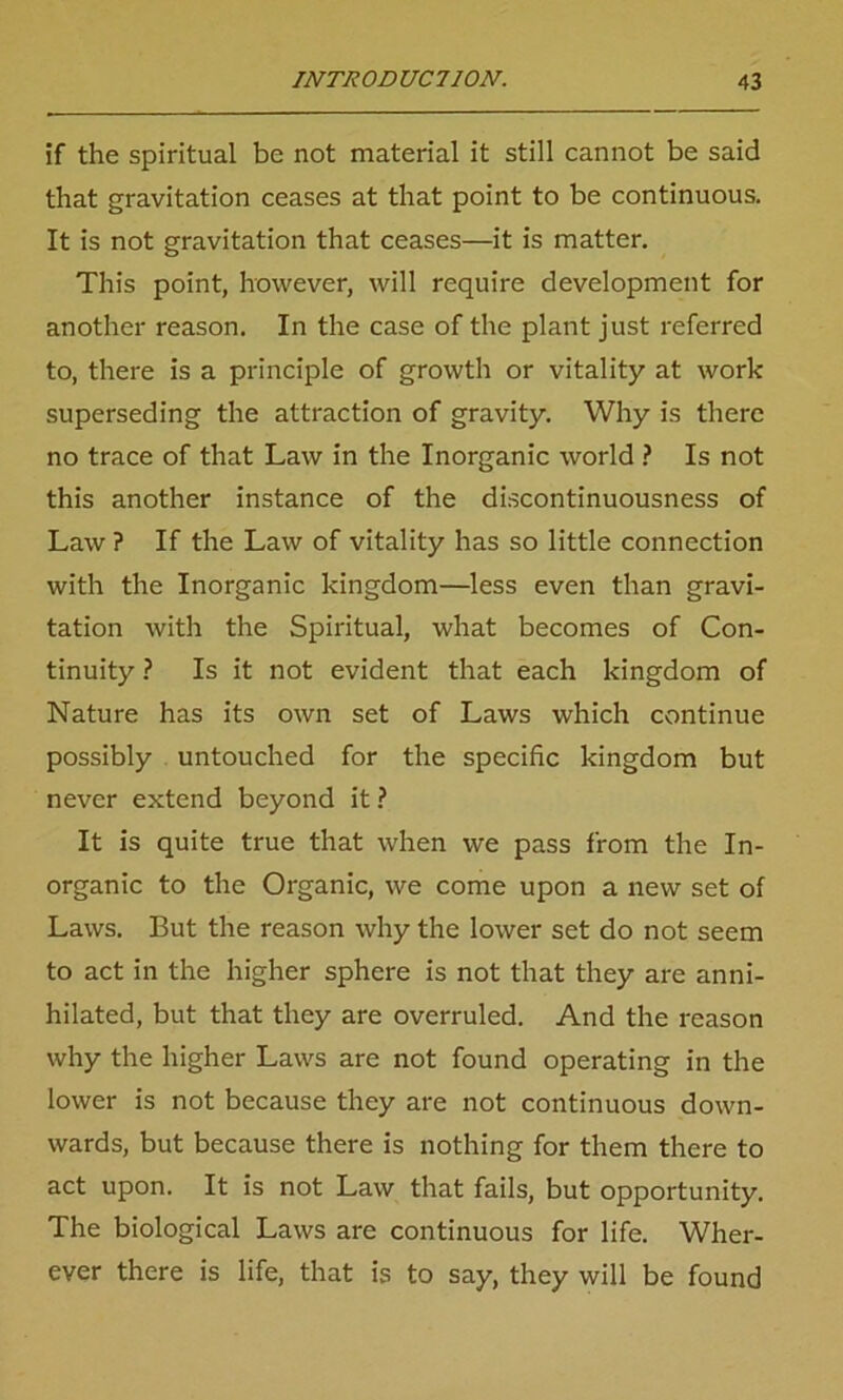 if the spiritual be not material it still cannot be said that gravitation ceases at that point to be continuous. It is not gravitation that ceases—it is matter. This point, however, will require development for another reason. In the case of the plant just referred to, there is a principle of growth or vitality at work superseding the attraction of gravity. Why is there no trace of that Law in the Inorganic world ? Is not this another instance of the discontinuousness of Law ? If the Law of vitality has so little connection with the Inorganic kingdom—less even than gravi- tation with the Spiritual, what becomes of Con- tinuity ? Is it not evident that each kingdom of Nature has its own set of Laws which continue possibly untouched for the specific kingdom but never extend beyond it ? It is quite true that when we pass from the In- organic to the Organic, we come upon a new set of Laws. But the reason why the lower set do not seem to act in the higher sphere is not that they are anni- hilated, but that they are overruled. And the reason why the higher Laws are not found operating in the lower is not because they are not continuous down- wards, but because there is nothing for them there to act upon. It is not Law that fails, but opportunity. The biological Laws are continuous for life. Wher- ever there is life, that is to say, they will be found