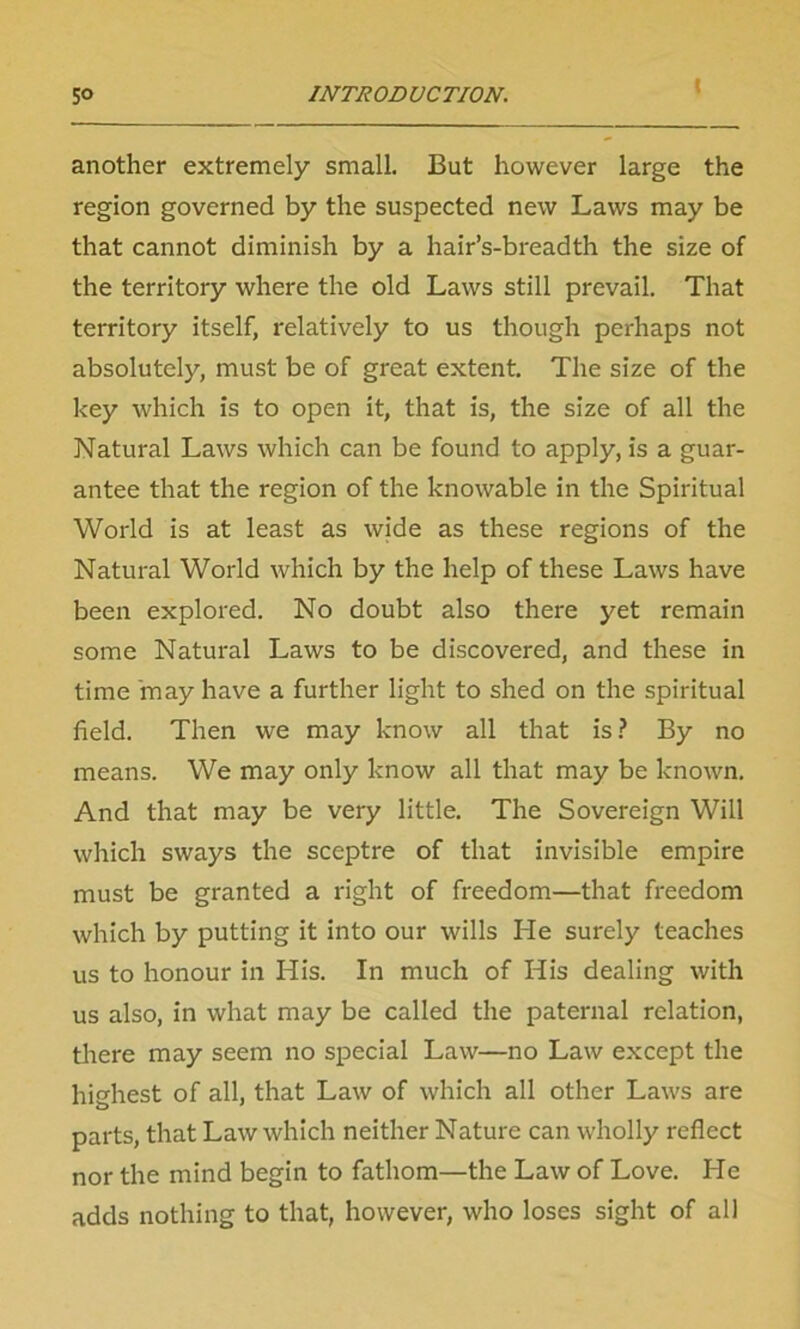 » another extremely small. But however large the region governed by the suspected new Laws may be that cannot diminish by a hair’s-breadth the size of the territory where the old Laws still prevail. That territory itself, relatively to us though perhaps not absolutely, must be of great extent. The size of the key which is to open it, that is, the size of all the Natural Laws which can be found to apply, is a guar- antee that the region of the knowable in the Spiritual World is at least as wide as these regions of the Natural World which by the help of these Laws have been explored. No doubt also there yet remain some Natural Laws to be discovered, and these in time 'may have a further light to shed on the spiritual field. Then we may know all that is? By no means. We may only know all that may be known. And that may be very little. The Sovereign Will which sways the sceptre of that invisible empire must be granted a right of freedom—that freedom which by putting it into our wills He surely teaches us to honour in His. In much of His dealing with us also, in what may be called the paternal relation, there may seem no special Law—no Law except the highest of all, that Law of which all other Laws are parts, that Law which neither Nature can wholly reflect nor the mind begin to fathom—the Law of Love. He adds nothing to that, however, who loses sight of all