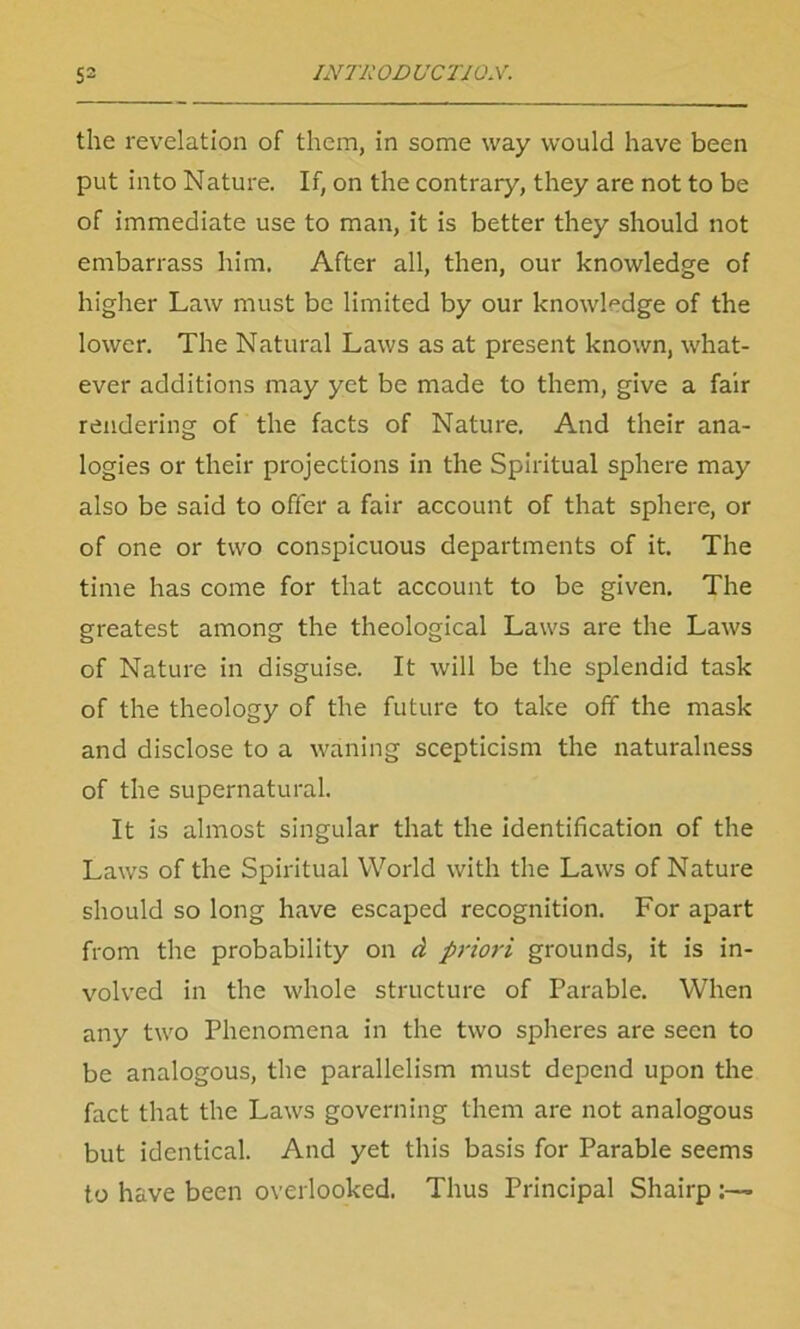 the revelation of them, in some way would have been put into Nature. If, on the contrary, they are not to be of immediate use to man, it is better they should not embarrass him. After all, then, our knowledge of higher Law must be limited by our knowledge of the lower. The Natural Laws as at present known, what- ever additions may yet be made to them, give a fair rendering of the facts of Nature. And their ana- logies or their projections in the Spiritual sphere may also be said to offer a fair account of that sphere, or of one or two conspicuous departments of it. The time has come for that account to be given. The greatest among the theological Laws are the Laws of Nature in disguise. It will be the splendid task of the theology of the future to take off the mask and disclose to a waning scepticism the naturalness of the supernatural. It is almost singular that the identification of the Laws of the Spiritual World with the Laws of Nature should so long have escaped recognition. For apart from the probability on d priori grounds, it is in- volved in the whole structure of Parable. When any two Phenomena in the two spheres are seen to be analogous, the parallelism must depend upon the fact that the Laws governing them are not analogous but identical. And yet this basis for Parable seems to have been overlooked. Thus Principal Shairp:—