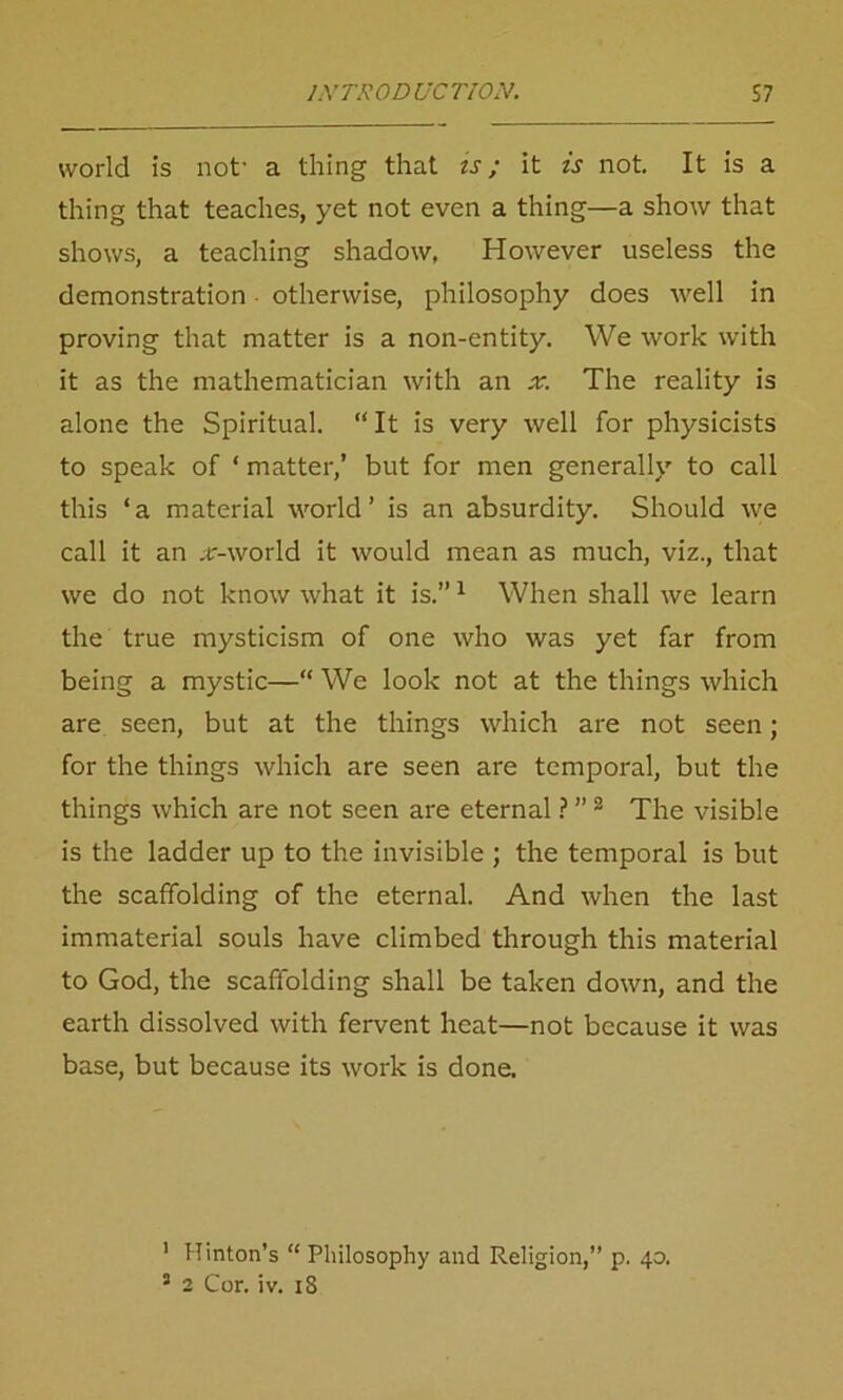 world is not- a thing that is; it is not. It is a thing that teaches, yet not even a thing—a show that shows, a teaching shadow, However useless the demonstration otherwise, philosophy does well in proving that matter is a non-entity. We work with it as the mathematician with an x. The reality is alone the Spiritual. “It is very well for physicists to speak of ‘ matter,’ but for men generally to call this ‘a material world’ is an absurdity. Should we call it an .tr-world it would mean as much, viz., that we do not know what it is.”1 When shall we learn the true mysticism of one who was yet far from being a mystic—“ We look not at the things which are seen, but at the things which are not seen; for the things which are seen are temporal, but the things which are not seen are eternal ? ” 2 The visible is the ladder up to the invisible ; the temporal is but the scaffolding of the eternal. And when the last immaterial souls have climbed through this material to God, the scaffolding shall be taken down, and the earth dissolved with fervent heat—not because it was base, but because its work is done. ' Hinton’s “ Philosophy and Religion,” p. 40.