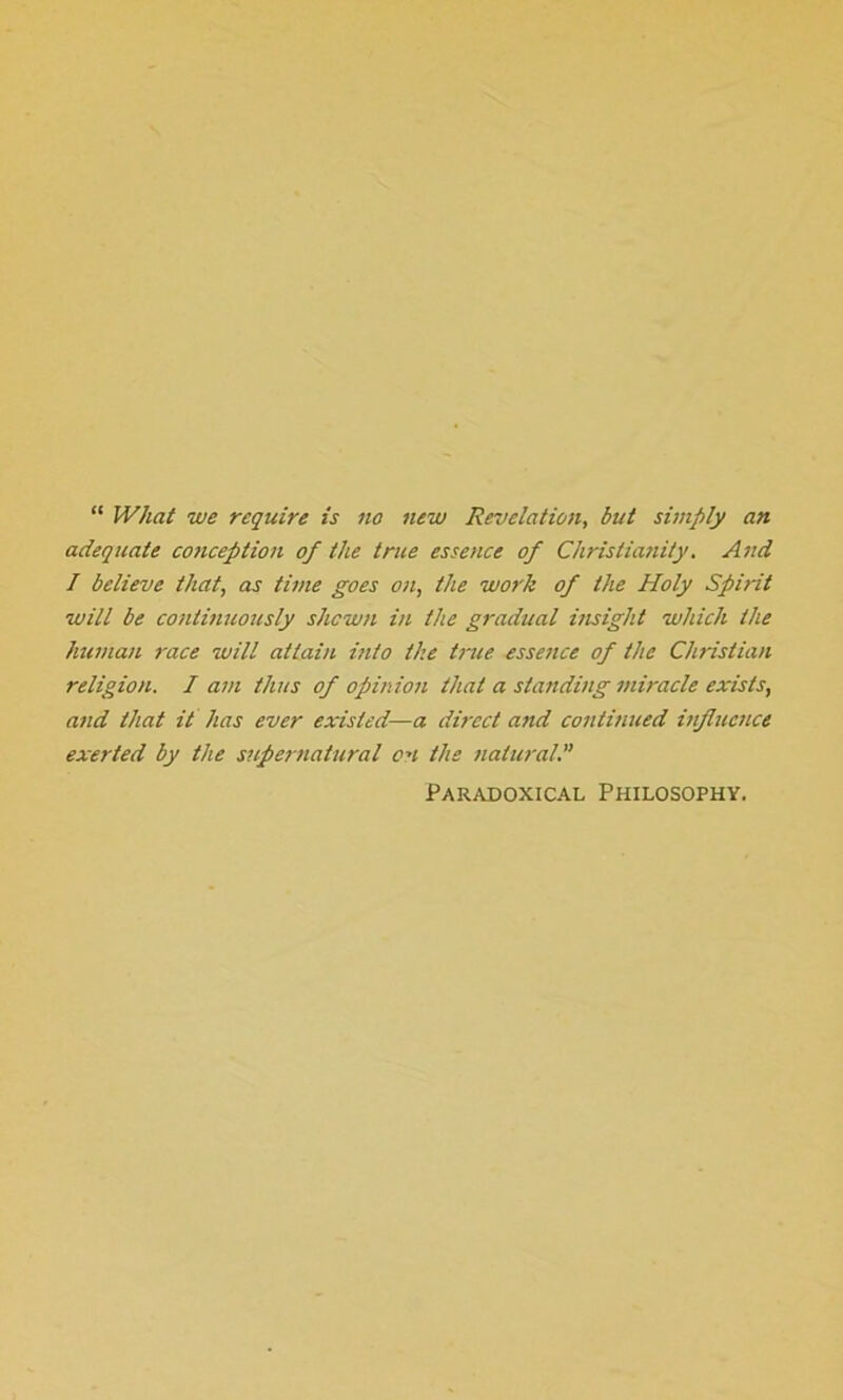 “ What we require is no new Revelation, but simply an adequate co?iception of the true essence of Christianity. And / believe that, as time goes on, the work of the Holy Spirit will be continuously shewn in the gradual insight which the human race will attain into the true essence of the Christian religion. I am thus of opinion that a standing miracle exists, and that it has ever existed—a direct and continued influence exerted by the supernatural on the natural. Paradoxical Philosophy.